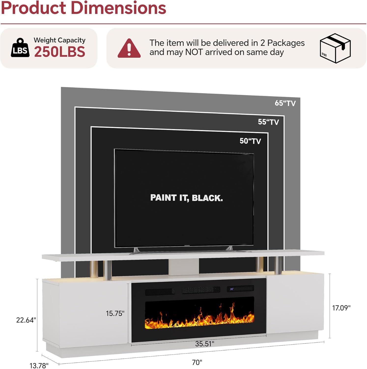 Product Dimensions  
Weight Capacity: 250LBS  
The item will be delivered in 2 Packages and may NOT arrive on the same day  

65" TV  
55" TV  
50" TV  

Dimensions:  
- Width: 70"  
- Height: 35.51"  
- Depth: 17.09"  
- Shelf Width: 22.64"  
- Shelf Depth: 15.75"  
- Cabinet Height: 13.78"  

PAINT IT, BLACK.