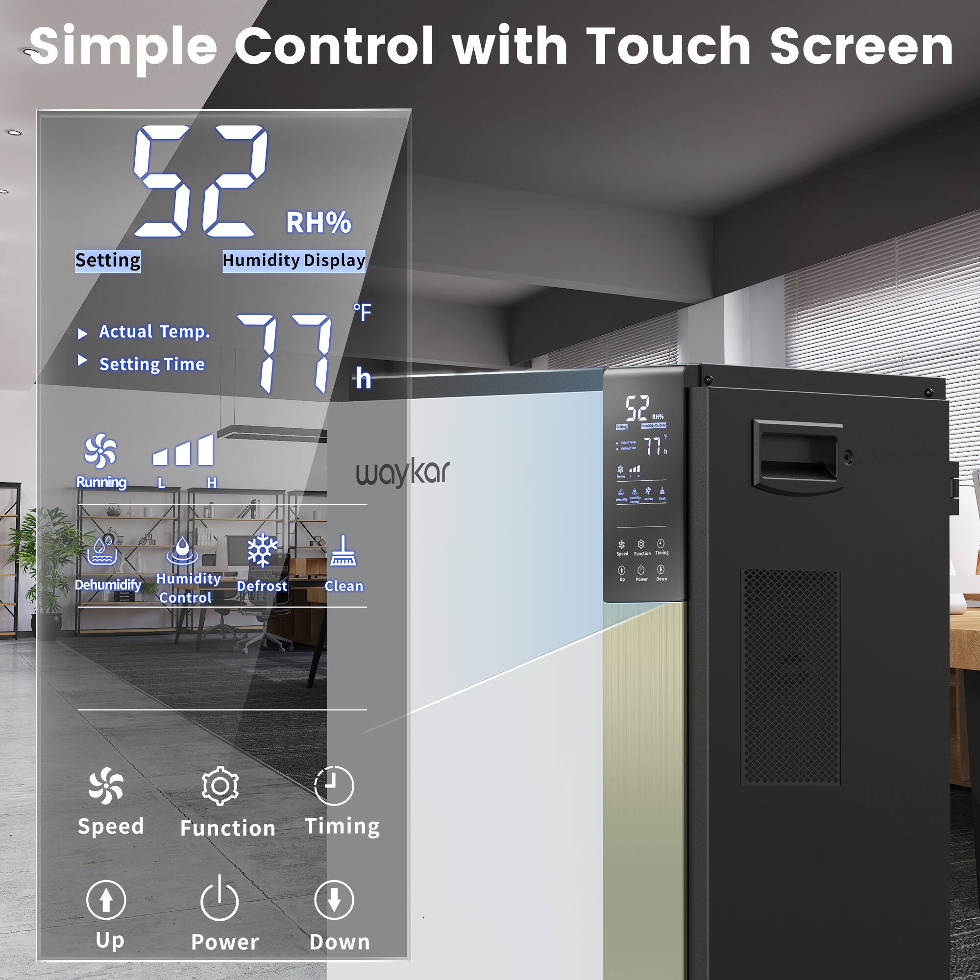 Simple Control with Touch Screen

52 RH%
Setting Humidity Display

Actual Temp. 77°F
Setting Time 77h

Running L H

Dehumidify Humidity Control Defrost Clean

Speed Function Timing

Up Power Down