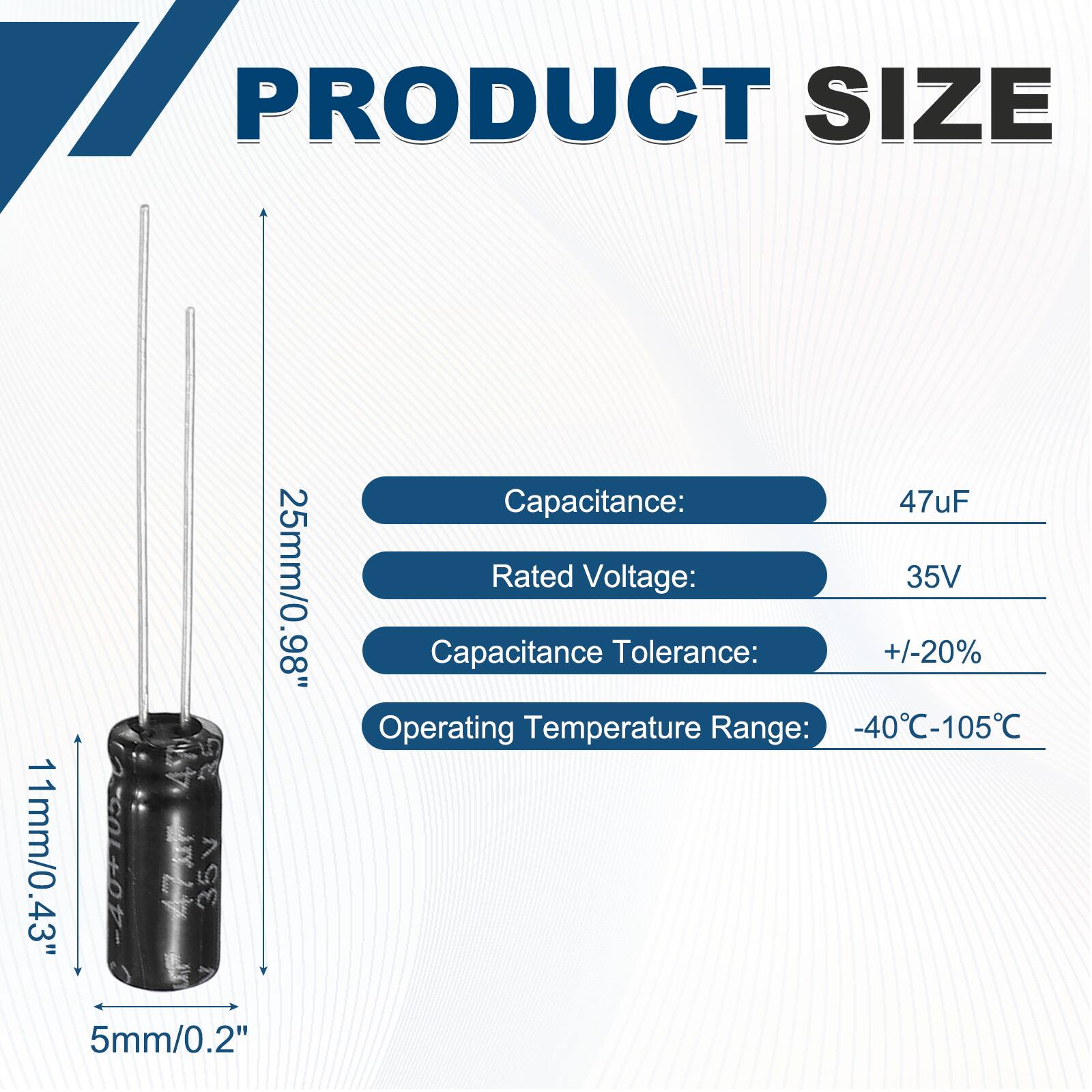 PRODUCT SIZE  
25mm/0.98"  
11mm/0.43"  
5mm/0.2"  

Capacitance: 47uF  
Rated Voltage: 35V  
Capacitance Tolerance: +/-20%  
Operating Temperature Range: -40°C-105°C