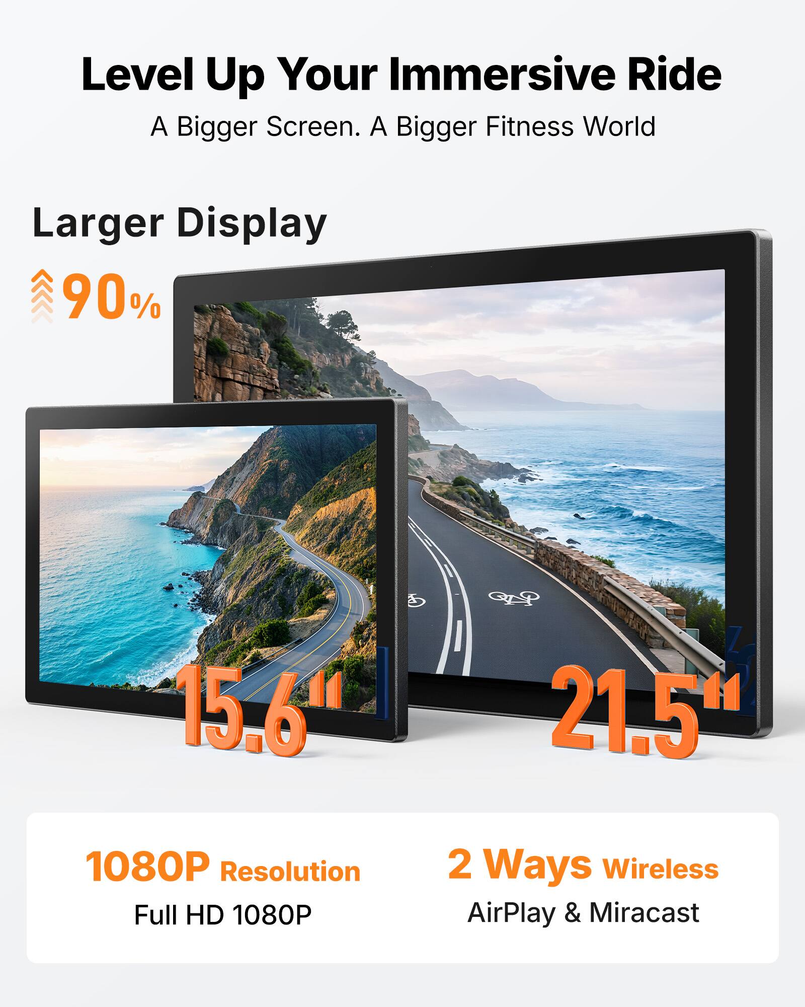 Level Up Your Immersive Ride  
A Bigger Screen. A Bigger Fitness World  

Larger Display  
90%  

15.6"  
21.5"  

1080P Resolution  
Full HD 1080P  

2 Ways Wireless  
AirPlay & Miracast