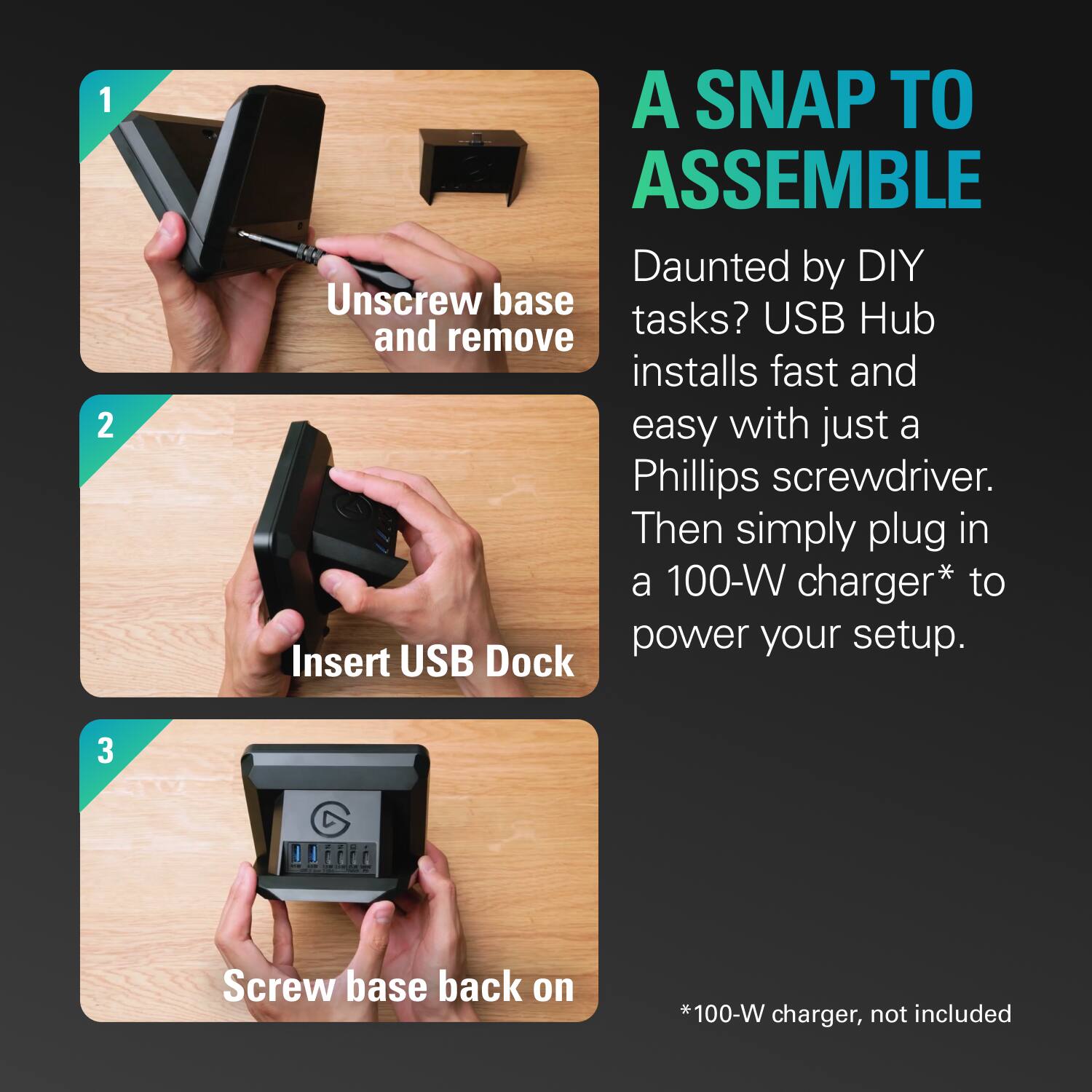 A Snap to Assemble:

1. Insert USB Dock:
2. Screw base back on:
3. Unscrew base tasks?
4. USB Hub and remove installs fast and easy with just a Phillips screwdriver.
5. Then simply plug in a 100-W charger* to power your setup.