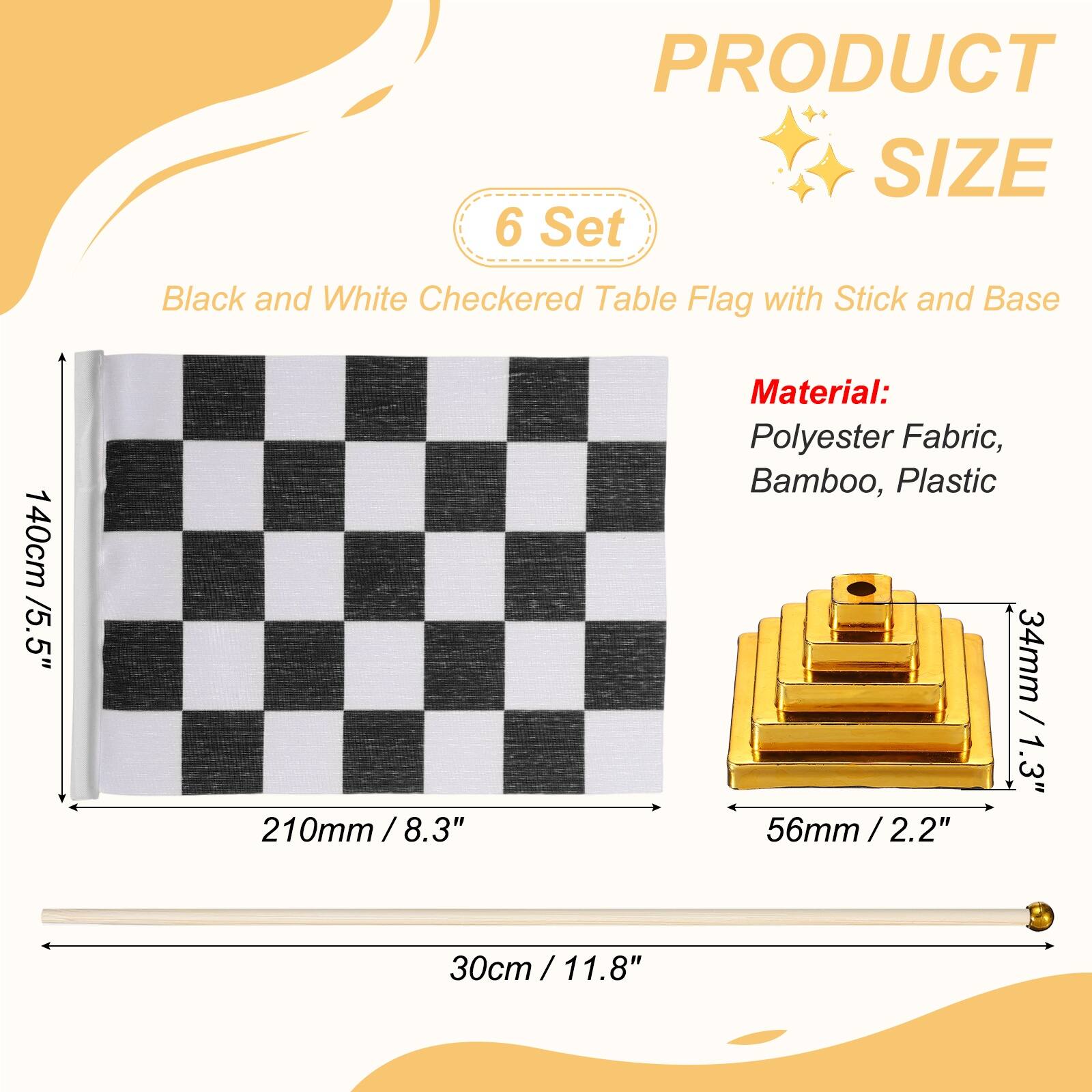 PRODUCT SIZE

6 Set Black and White Checkered Table Flag with Stick and Base

140cm / 5.5"  
210mm / 8.3"  
30cm / 11.8"

Material: Polyester Fabric, Bamboo, Plastic

34mm / 1.3"  
56mm / 2.2"