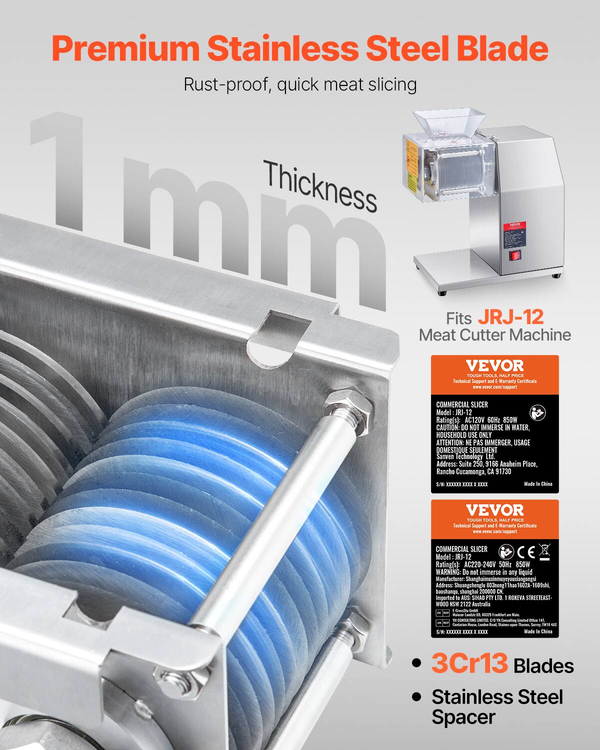 Premium Stainless Steel Blade  
Rust-proof, quick meat slicing  
1 mm Thickness  

Fits JRJ-12 Meat Cutter Machine  

VEVOR  
Technical Support and Warranty Certificate  
www.vevor.com/support  

COMMERCIAL SLICER  
Model: JRJ-12  
Rating(s): AC120V 60Hz 850W  
CAUTION: Do NOT IMMERSE IN WATER, HOUSEHOLD USE ONLY  
ATTENTION: NE PAS IMMERGER, USAGE DOMESTIQUE SEULEMENT  
Savem Technology Ltd.  
Address: Suite 250, 9166 Anaheim Place, Rancho Cucamonga, CA 91730  

VEVOR  
Technical Support and Warranty Certificate  
www.vevor.com/support  

COMMERCIAL SLICER  
Model: JRJ-12  
Rating(s): AC220-240V 50Hz 850W  
WARNING: Do not immerse in any liquid  
Address: Shanghai Shangchengla 803, Shanghai 200000  
Imported to AUSTRALIA SHANGHAI PTY LTD, ROYVA STREET EAST,