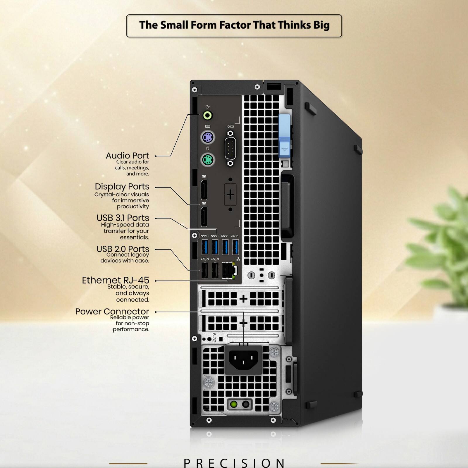 The Small Form Factor That Thinks Big

Audio Port
Clear audio for calls, meetings, and more.

Display Ports
Crystal-clear visuals for immersive productivity

USB 3.1 Ports
High-speed data transfer for your essentials.

USB 2.0 Ports
Connect legacy devices with ease.

Ethernet RJ-45
Stable, secure, and always connected.

Power Connector
Reliable power for non-stop performance.

PRECISION