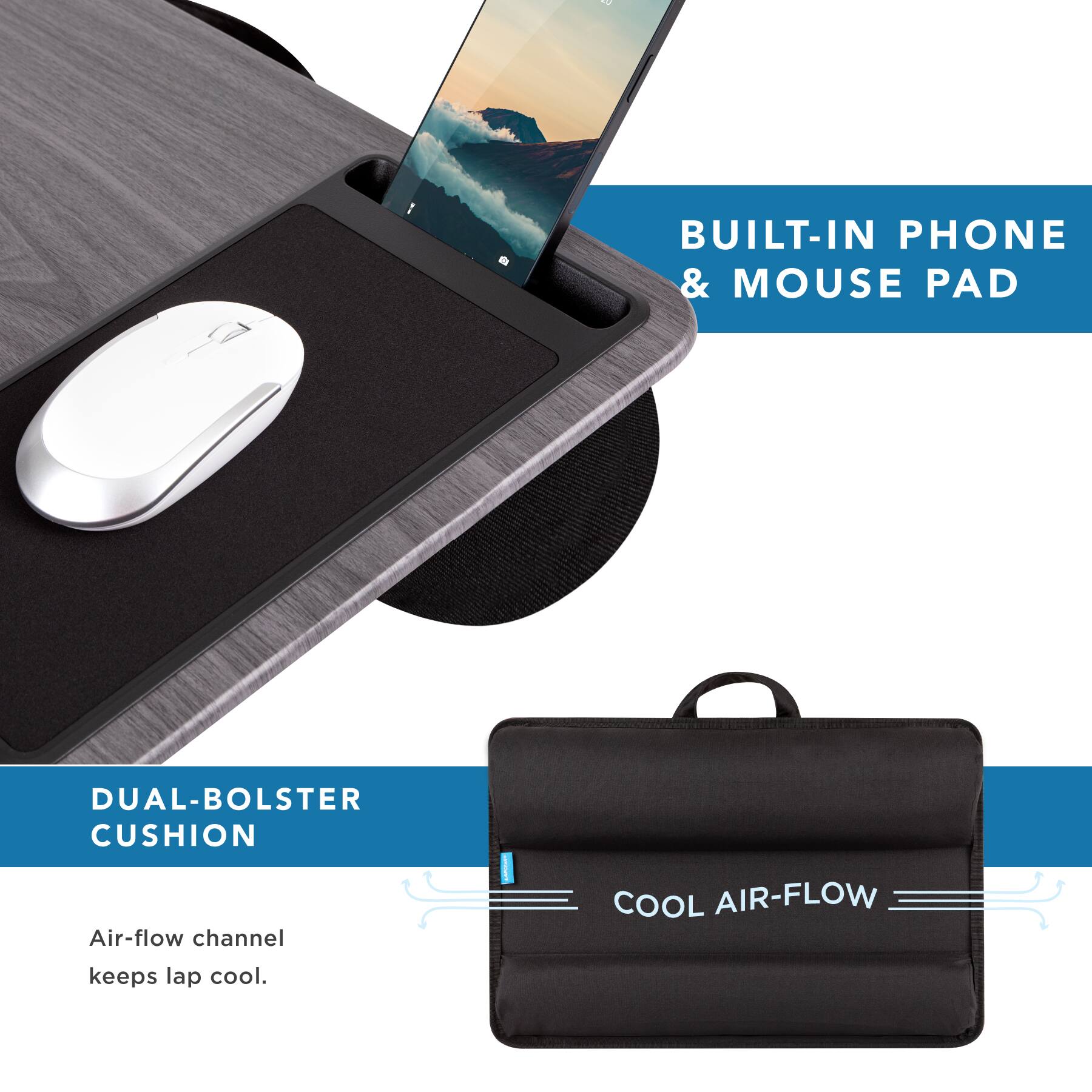 BUILT-IN PHONE & MOUSE PAD

DUAL-BOLSTER CUSHION

Air-flow channel keeps lap cool.

COOL AIR-FLOW
