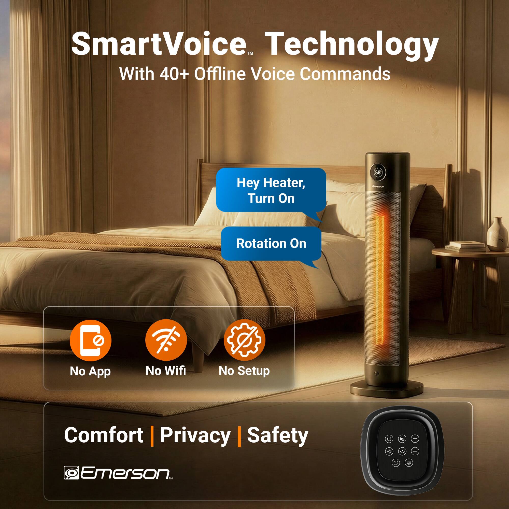 SmartVoice™ Technology  
With 40+ Offline Voice Commands  

Hey Heater, Turn On  
Rotation On  

No App  
No Wifi  
No Setup  

Comfort | Privacy | Safety  

Emerson