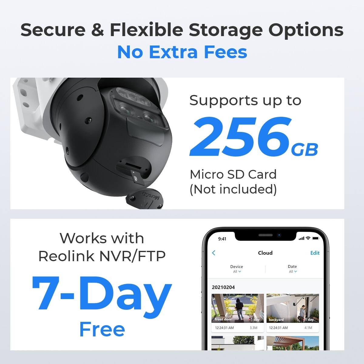 Secure & Flexible Storage Options  
No Extra Fees  

Supports up to 256 GB Micro SD Card  
MicroSD (Not included)  

Works with Reolink NVR/FTP  

7-Day Free