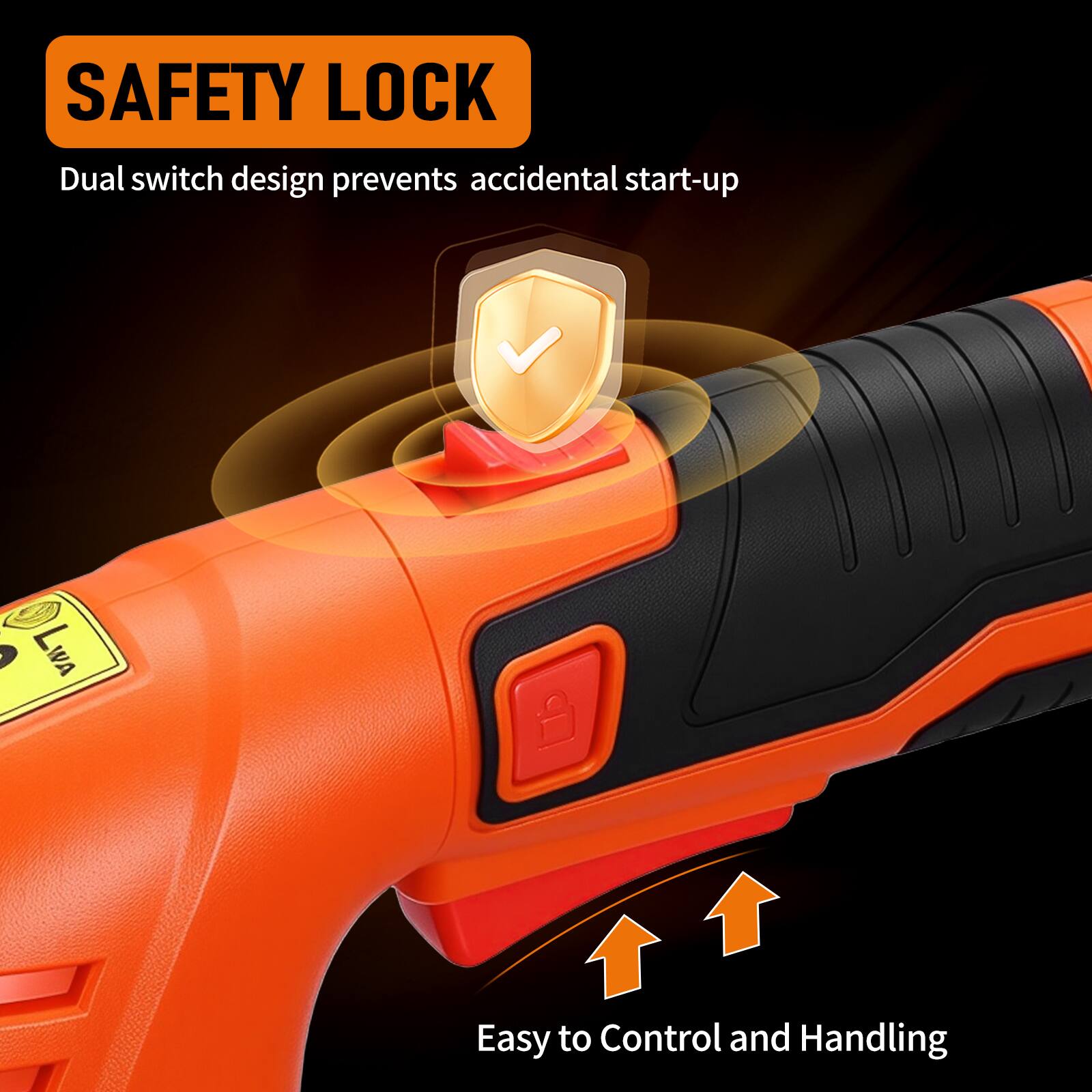 SAFETY LOCK  
Dual switch design prevents accidental start-up  

Easy to Control and Handling