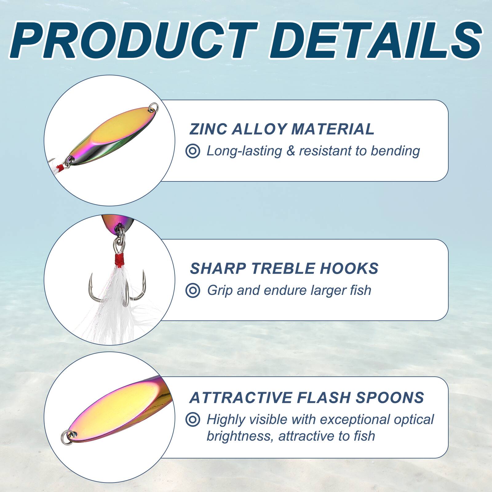PRODUCT DETAILS

ZINC ALLOY MATERIAL
- Long-lasting & resistant to bending

SHARP TREBLE HOOKS
- Grip and endure larger fish

ATTRACTIVE FLASH SPOONS
- Highly visible with exceptional optical brightness, attractive to fish
