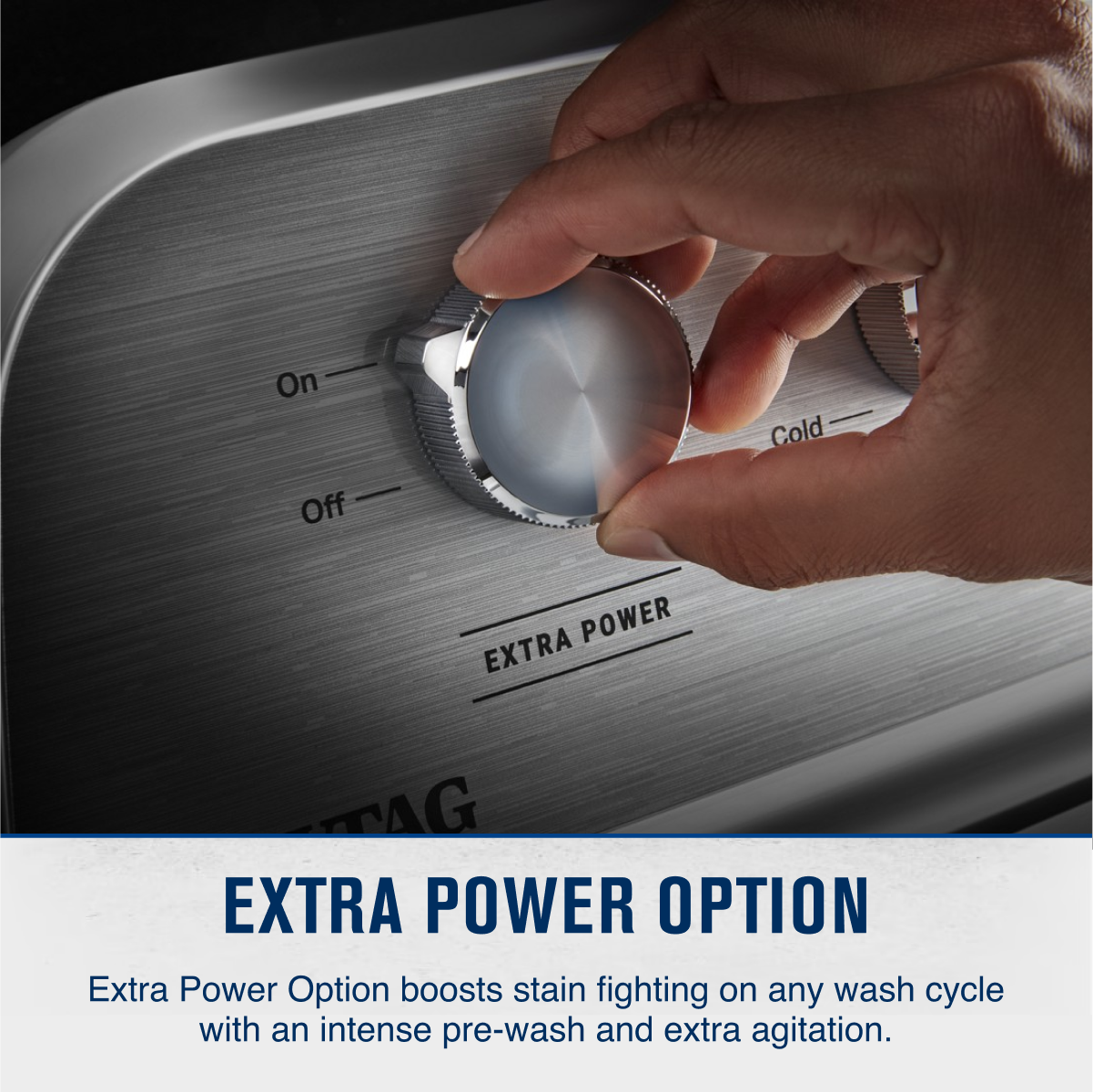 On Cold Off POWER EXTRA POWER

EXTRA POWER OPTION

Extra Power Option boosts stain fighting on any wash cycle with an intense pre-wash and extra agitation.