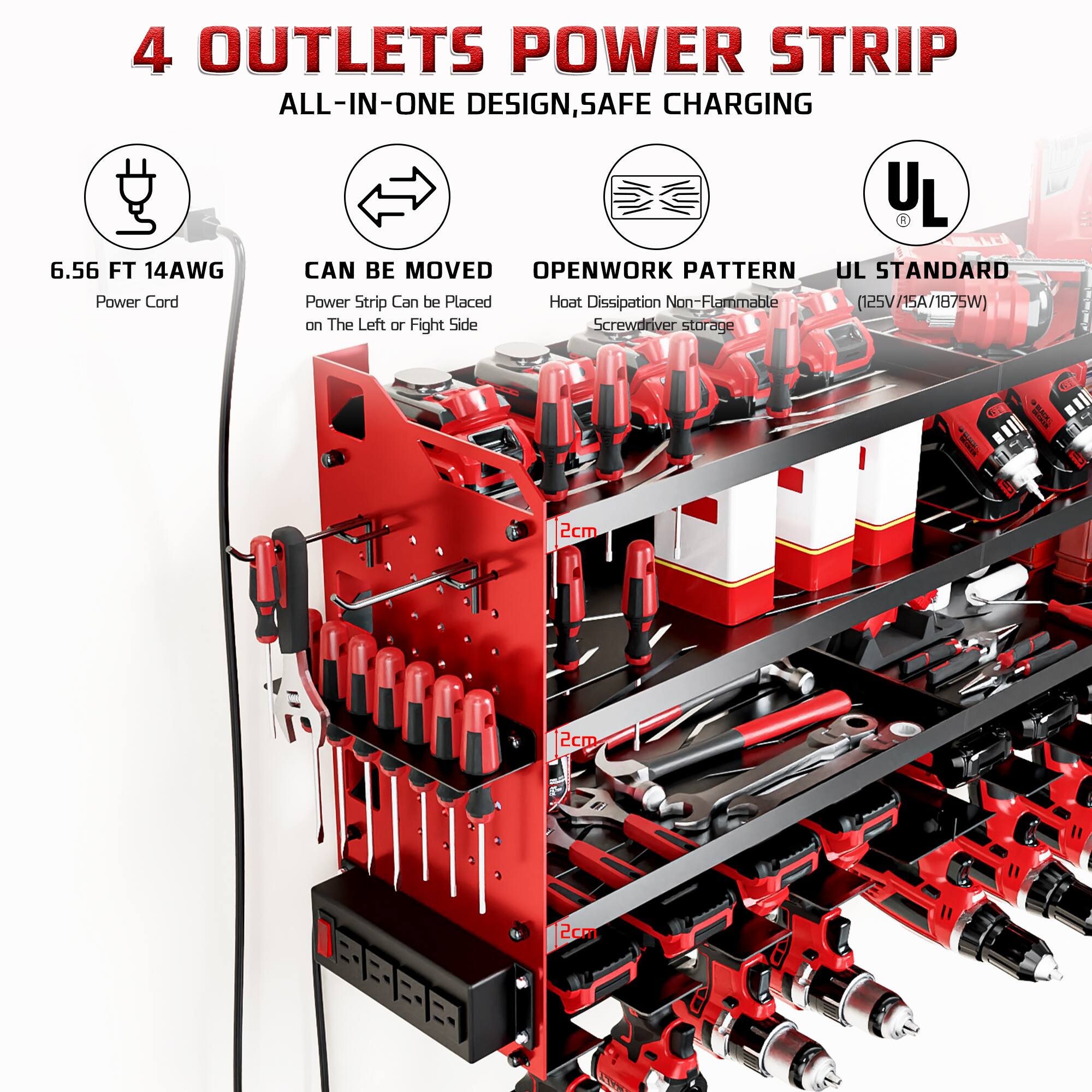 4 OUTLETS POWER STRIP  
ALL-IN-ONE DESIGN, SAFE CHARGING  
6.56 FT 14AWG  
CAN BE MOVED  
OPENWORK PATTERN  
UL STANDARD  
Power Cord  
Power Strip Can be Placed on The Left or Right Side  
Heat Dissipation Non-Flammable  
Screwdriver storage  
(125V/15A/1875W)  
2cm  
2cm  
2cm