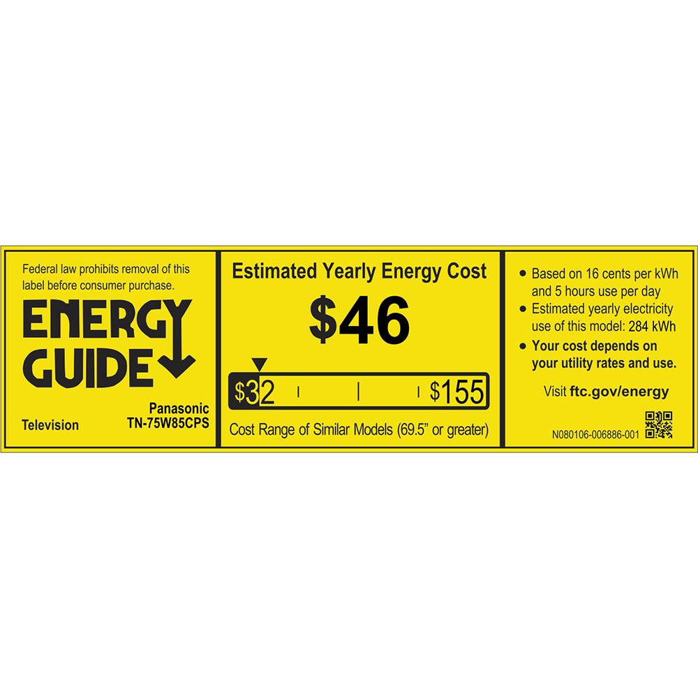 Federal law prohibits removal of this Estimated Yearly Energy Cost label before consumer purchase.

ENERGY GUIDE

Panasonic Television TN-75W85CPS

Estimated Yearly Energy Cost
$46

Cost Range of Similar Models (69.5" or greater)
$32 $155

Based on 16 cents per kWh and 5 hours use per day
Estimated yearly electricity use of this model: 284 kWh
Your cost depends on your utility rates and use.

Visit ftc.gov/energy

N080106-006886-001