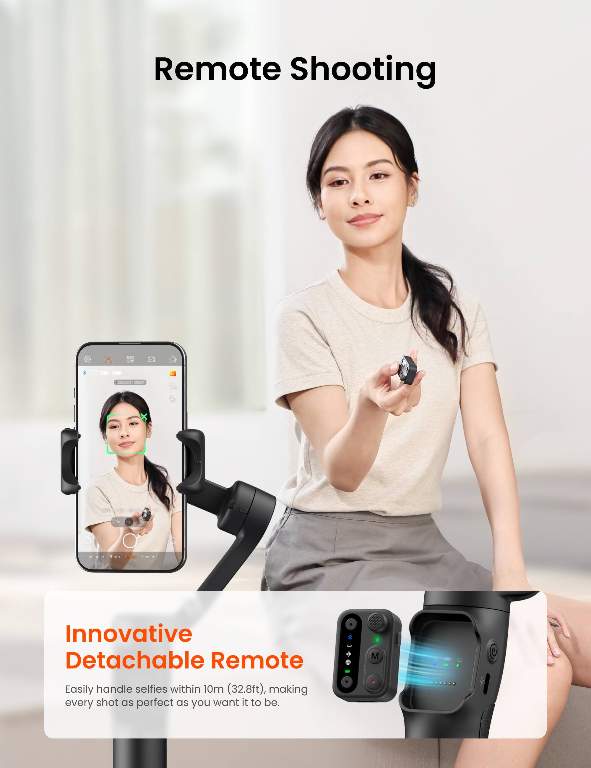 Remote Shooting

Innovative Detachable Remote

Easily handle selfies within 10m (32.8ft), making every shot as perfect as you want it to be.