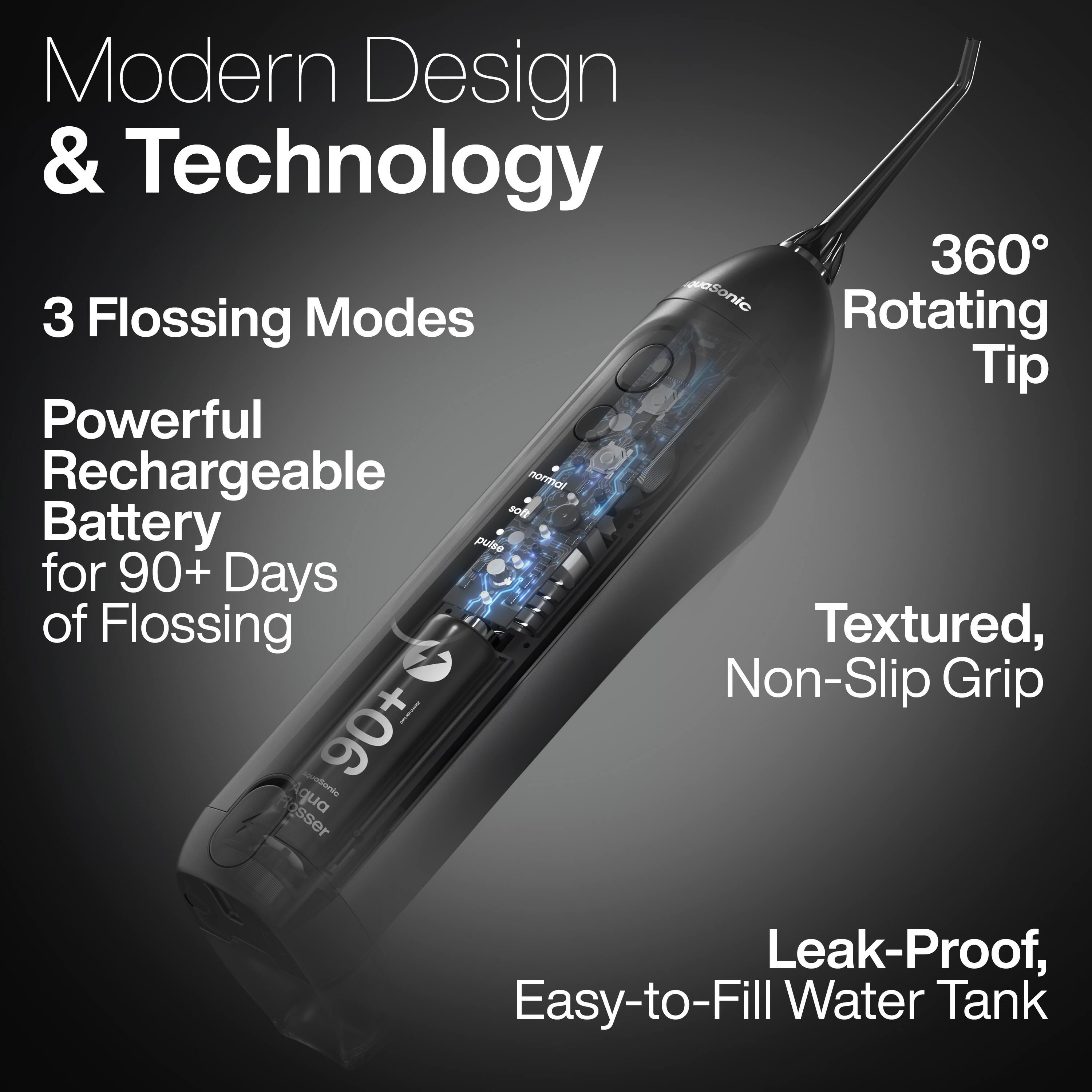 Modern Design & Technology

3 Flossing Modes

Powerful Rechargeable Battery for 90+ Days of Flossing

360° Rotating Tip

Textured, Non-Slip Grip

Leak-Proof, Easy-to-Fill Water Tank