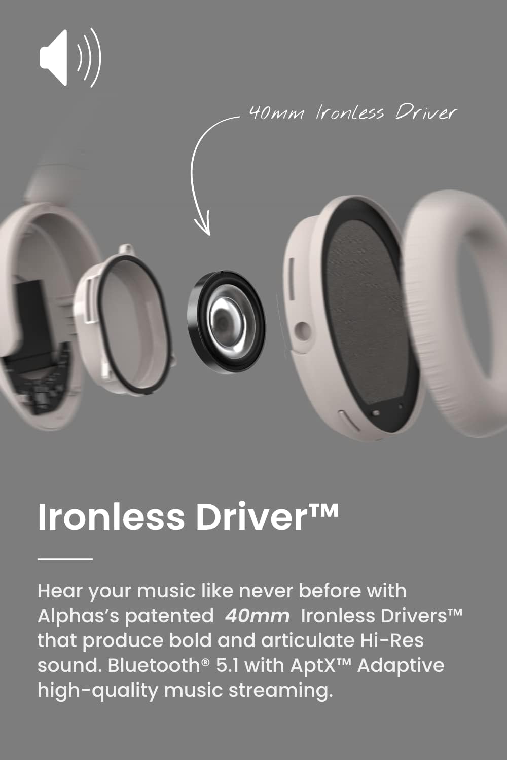 Ironless Driver™

Hear your music like never before with Alphas's patented 40mm Ironless Drivers™ that produce bold and articulate Hi-Res sound. Bluetooth® 5.1 with AptX™ Adaptive high-quality music streaming.