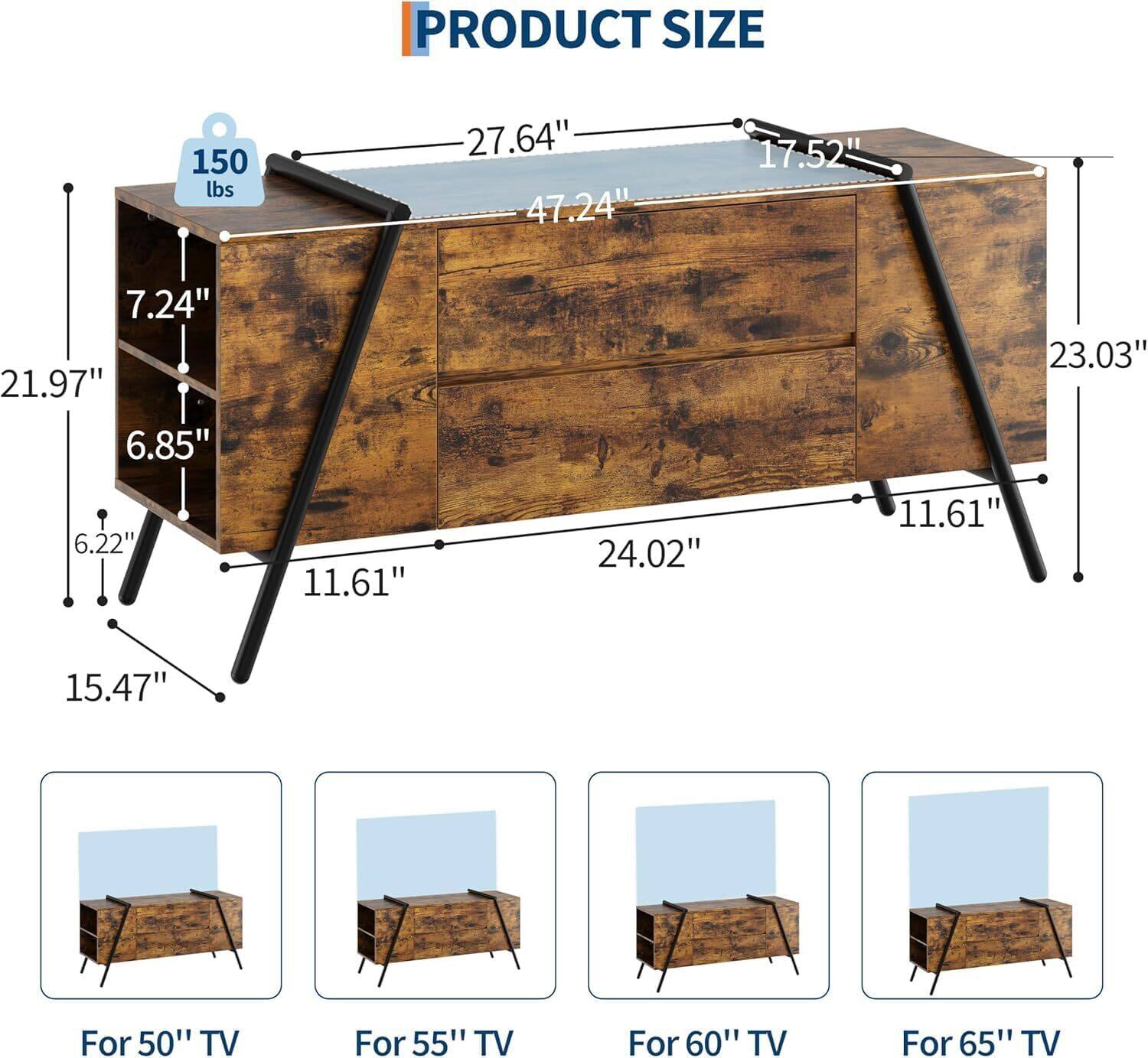 PRODUCT SIZE  
150 lbs  
27.64"  
47.24"  
17.52"  
7.24"  
21.97"  
6.85"  
23.03"  
6.22"  
11.61"  
24.02"  
11.61"  
15.47"  

For 50" TV  
For 55" TV  
For 60" TV  
For 65" TV