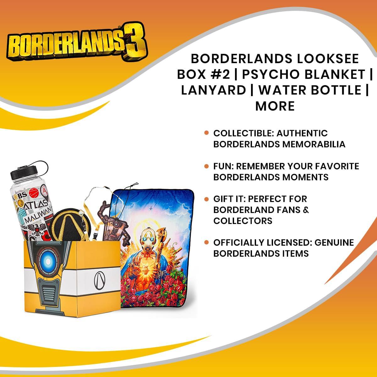 BORDERLANDS 3

BORDERLANDS LOOKSEE BOX #2 | PSYCHO BLANKET | LANYARD | WATER BOTTLE | MORE

- COLLECTIBLE: AUTHENTIC BORDERLANDS MEMORABILIA
- FUN: REMEMBER YOUR FAVORITE BORDERLANDS MOMENTS
- GIFT IT: PERFECT FOR BORDERLAND FANS & COLLECTORS
- OFFICIALLY LICENSED: GENUINE BORDERLANDS ITEMS