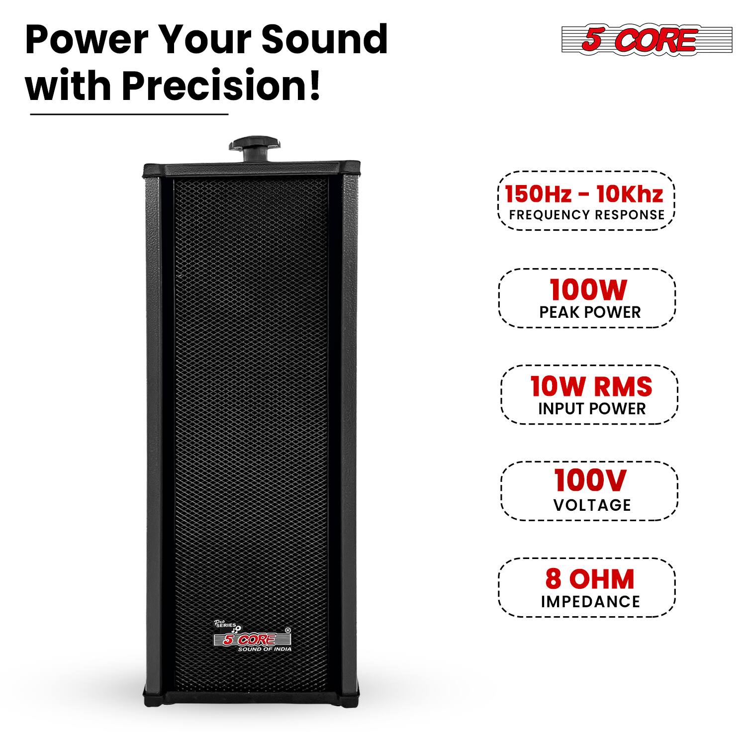 Power Your Sound with Precision!  
5 CORE  
150Hz - 10Khz - FREQUENCY RESPONSE  
100W PEAK POWER  
10W RMS INPUT POWER  
100V VOLTAGE  
8 OHM IMPEDANCE