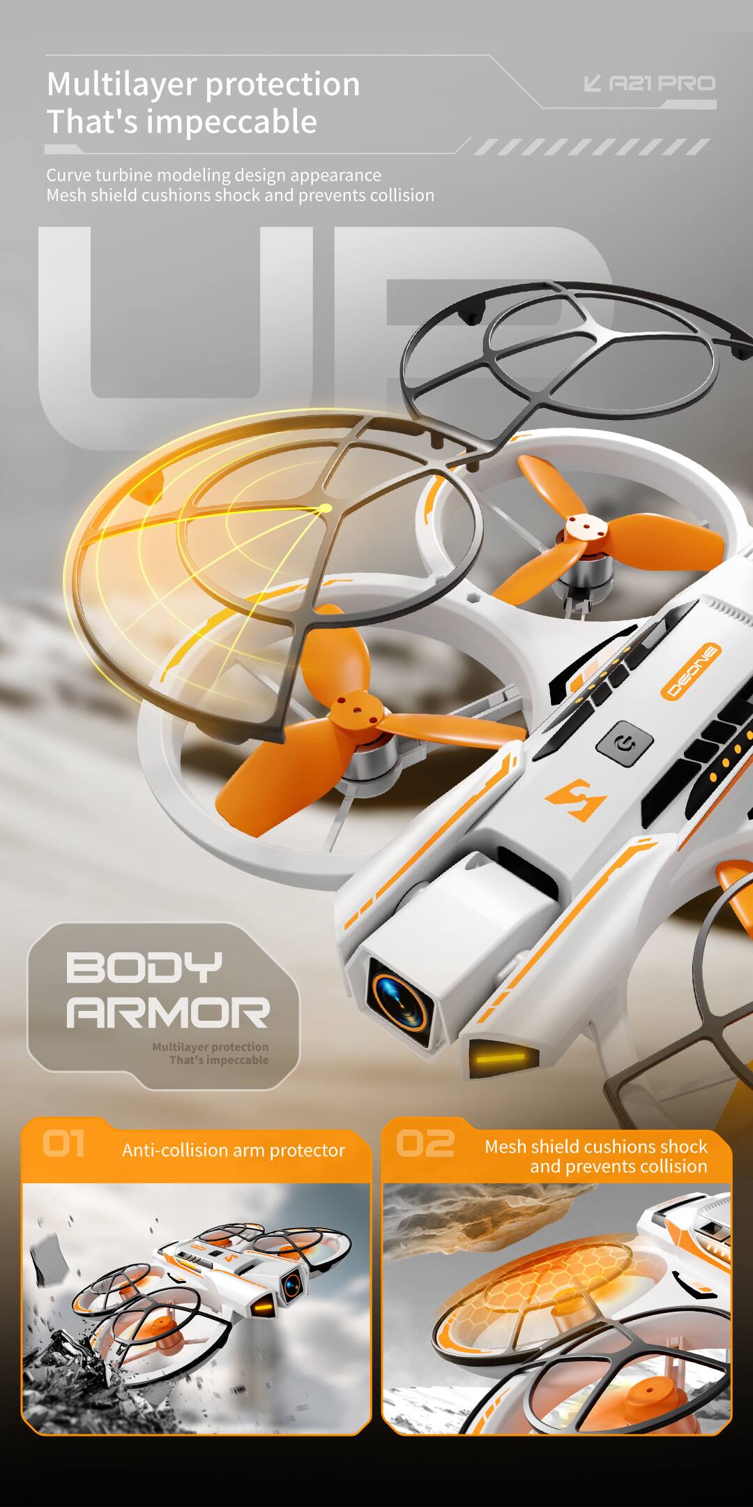 Multilayer protection That's impeccable

A21 PRO Curve turbine modeling design appearance Mesh shield cushions shock and prevents collision

DEONE BODY ARMOR

Multilayer protection That's impeccable

01 Anti-collision arm protector

02 Mesh shield cushions shock and prevents collision