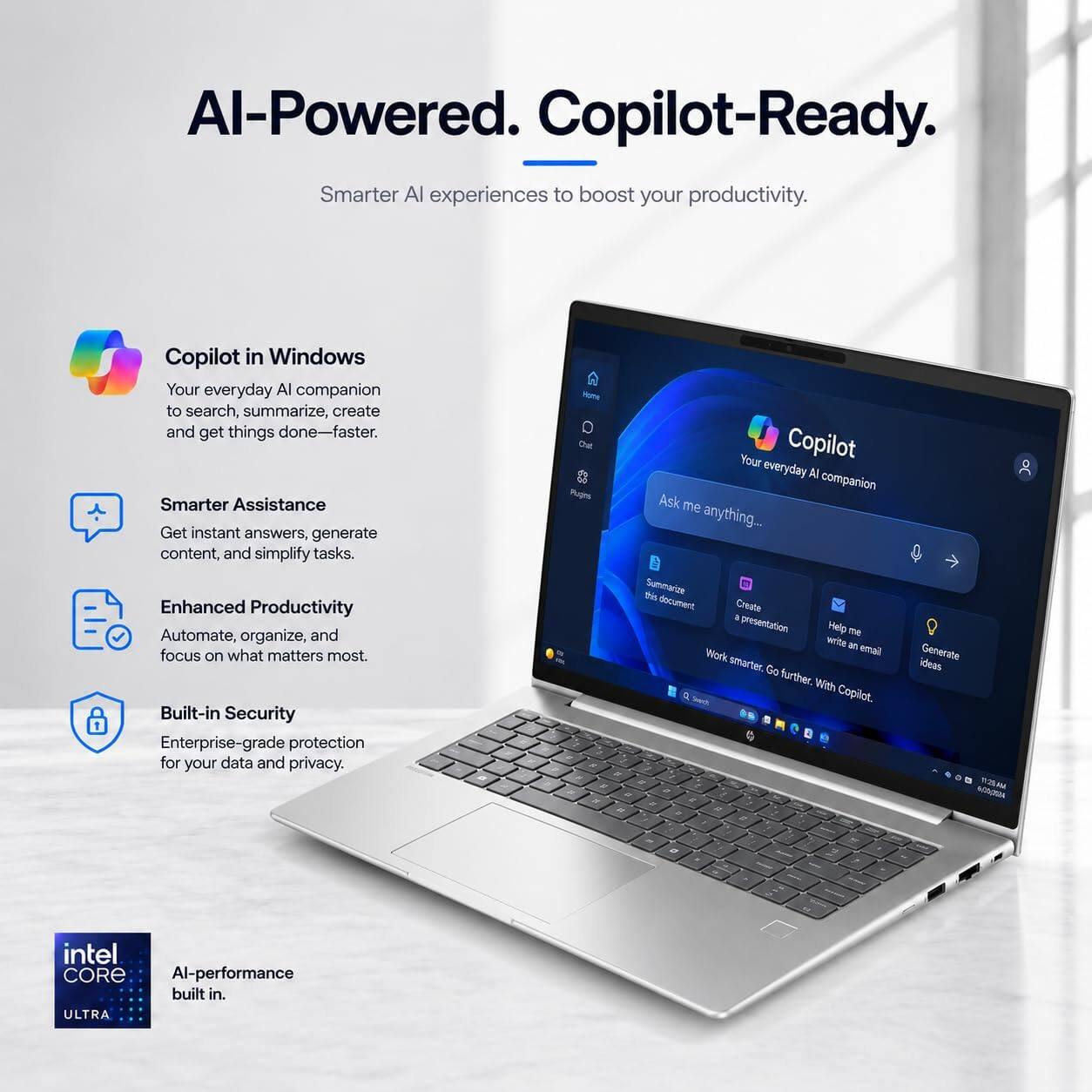 AI-Powered. Copilot-Ready.  
Smarter AI experiences to boost your productivity.

Copilot in Windows  
Your everyday AI companion to search, summarize, create and get things done—faster.

Smarter Assistance  
Get instant answers, generate content, and simplify tasks.

Enhanced Productivity  
Automate, organize, and focus on what matters most.

Built-in Security  
Enterprise-grade protection for your data and privacy.

intel CORE  
AI-performance built in.  
ULTRA