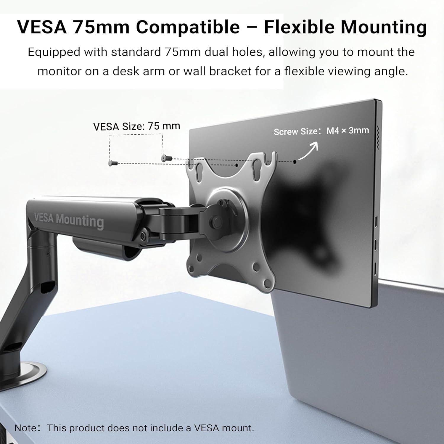 VESA 75mm Compatible – Flexible Mounting

Equipped with standard 75mm dual holes, allowing you to mount the monitor on a desk arm or wall bracket for a flexible viewing angle.

VESA Size: 75 mm  
Screw Size: M4 x 3mm

Note: This product does not include a VESA mount.
