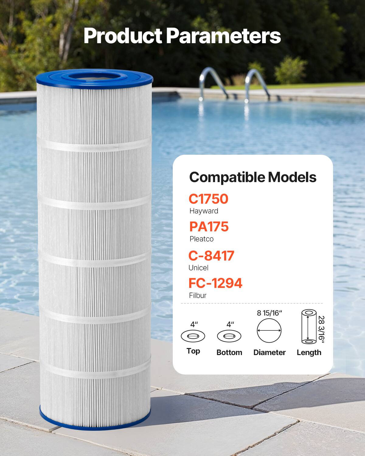 Product Parameters

Compatible Models

C1750  
Hayward

PA175  
Pleatco

C-8417  
Unicel

FC-1294  
Filbur

Top: 4"  
Bottom: 4"  
Diameter: 8 15/16"  
Length: 28 3/16"