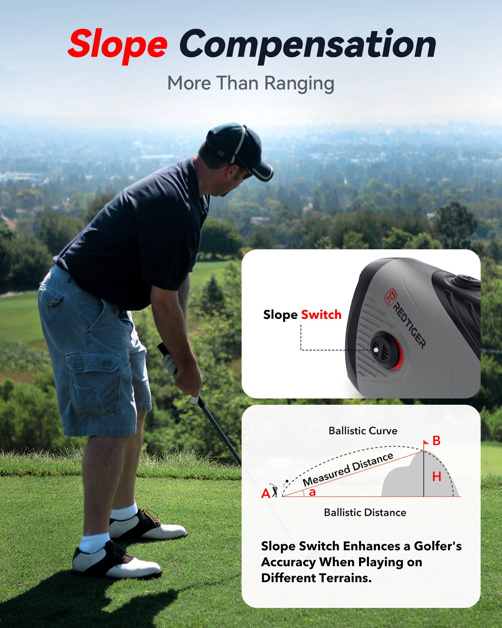 Slope Compensation  
More Than Ranging  

Slope Switch Enhances a Golfer's Accuracy When Playing on Different Terrains.  

REDTIGER L A X  

Ballistic Curve  
Measured Distance  
Ballistic Distance  

Slope Switch