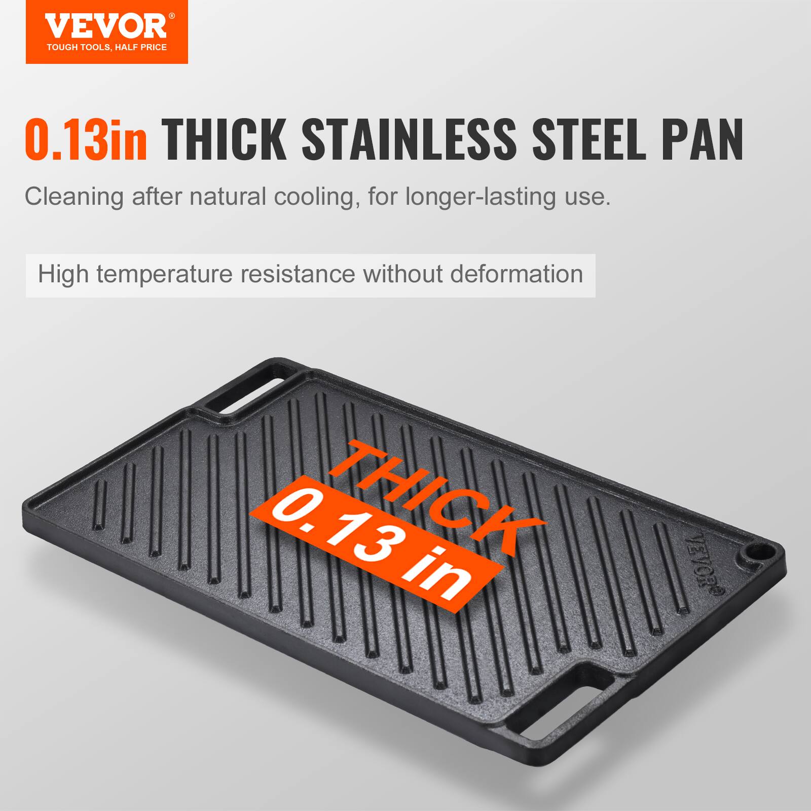 VEVOR TOUGH TOOLS, HALF PRICE
0.13in THICK STAINLESS STEEL PAN
Cleaning after natural cooling, for longer-lasting use.
High temperature resistance without deformation
0.13 in