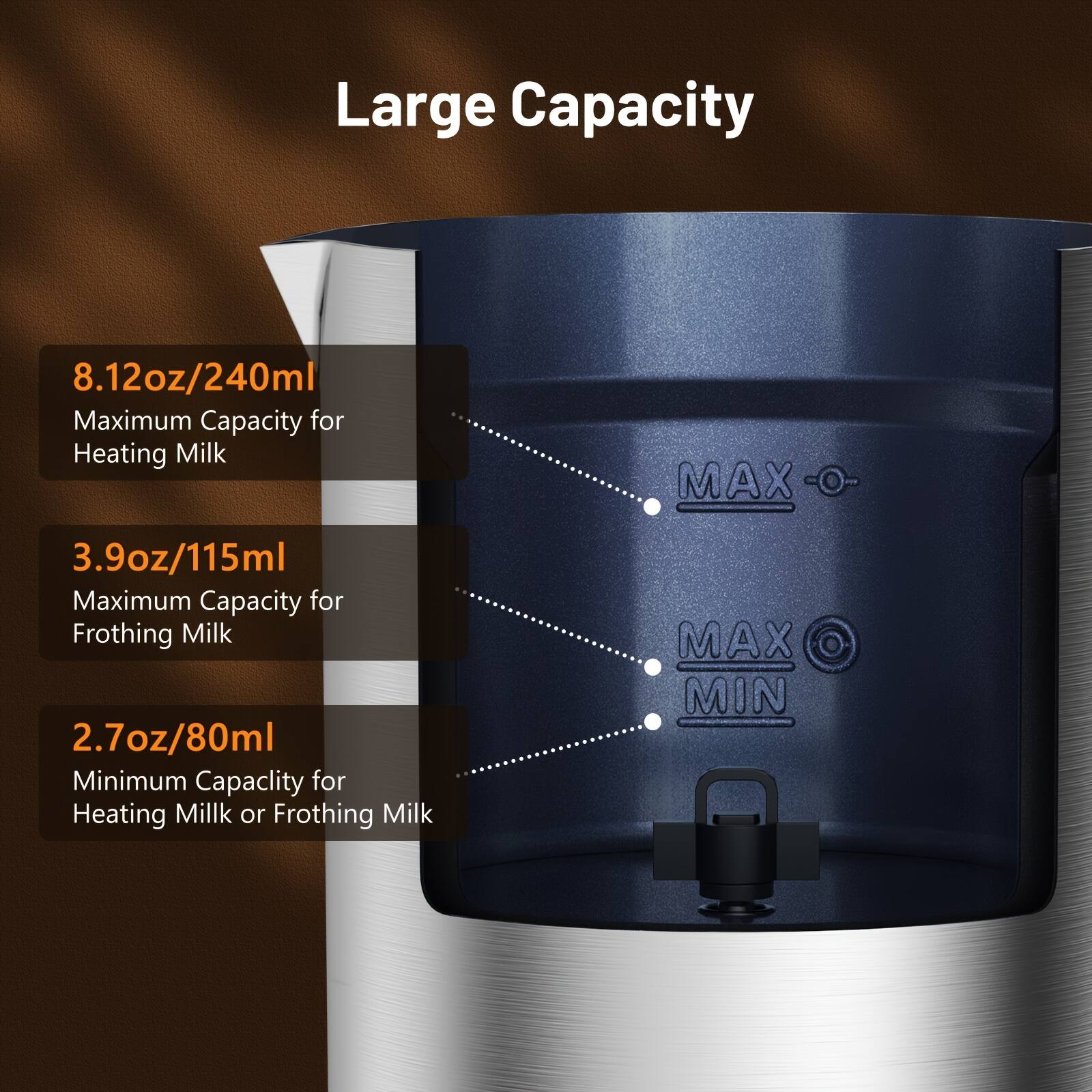 Large Capacity

8.12oz/240ml  
Maximum Capacity for Heating Milk

3.9oz/115ml  
Maximum Capacity for Frothing Milk

2.7oz/80ml  
Minimum Capacity for Heating Milk or Frothing Milk