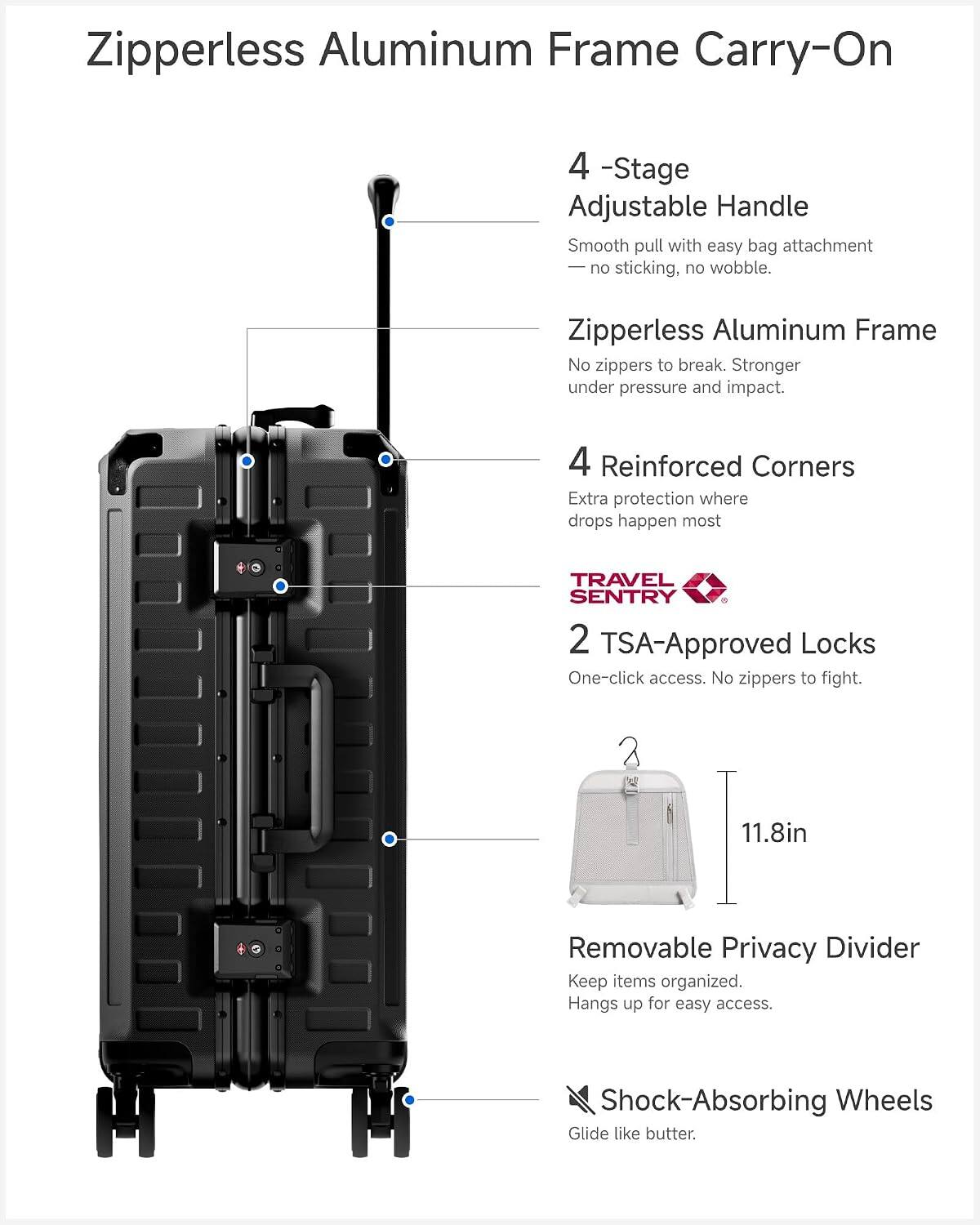 Zipperless Aluminum Frame Carry-On

4-Stage Adjustable Handle
Smooth pull with easy bag attachment, no sticking, no wobble.

Zipperless Aluminum Frame
No zippers to break. Stronger under pressure and impact.

4 Reinforced Corners
Extra protection where drops happen most.

TRAVEL SENTRY
2 TSA-Approved Locks
One-click access. No zippers to fight.

11.8in Removable Privacy Divider
Keep items organized. Hangs up for easy access.

Shock-Absorbing Wheels
Glide like butter.