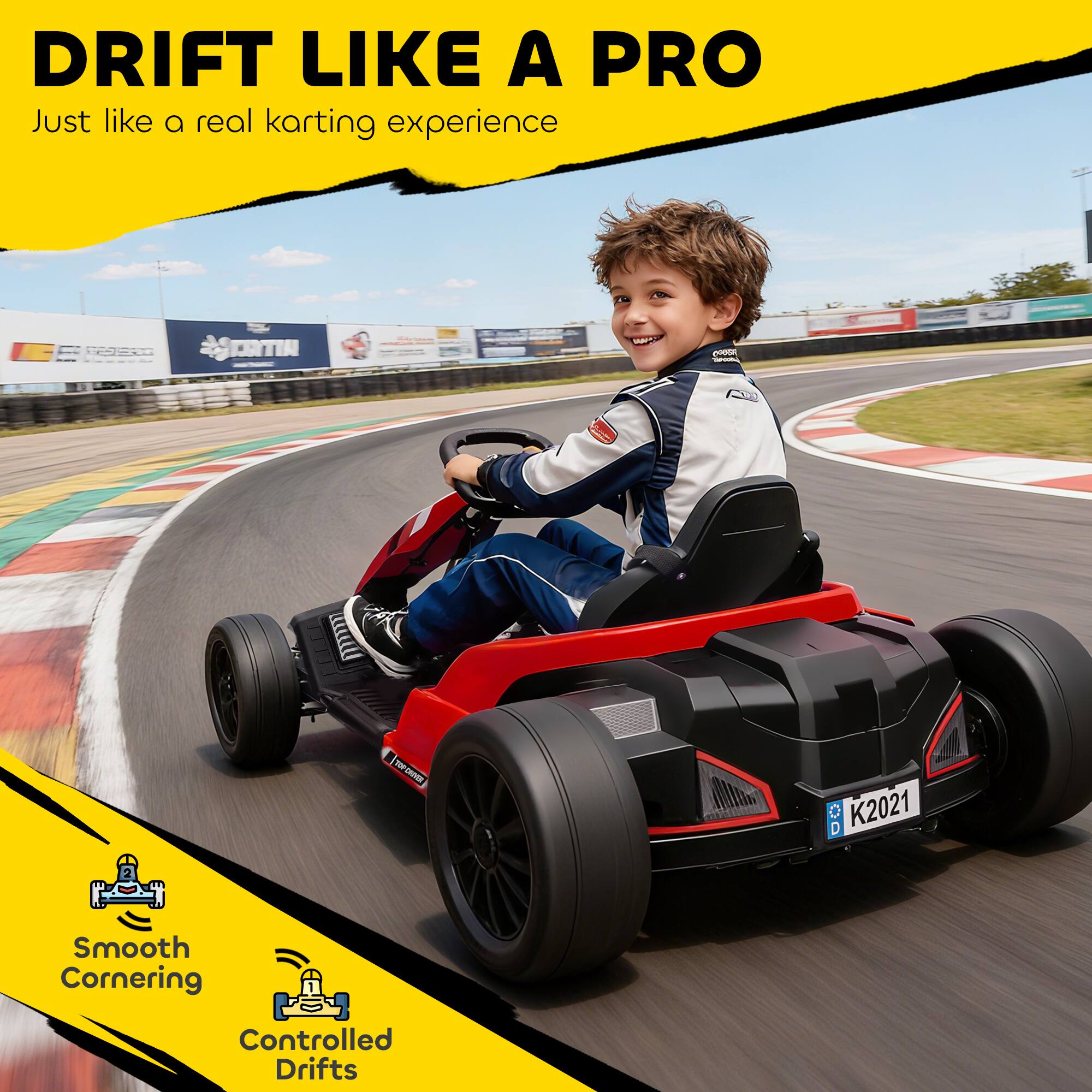 DRIFT LIKE A PRO  
Just like a real karting experience  

Smooth Cornering  
Controlled Drifts
