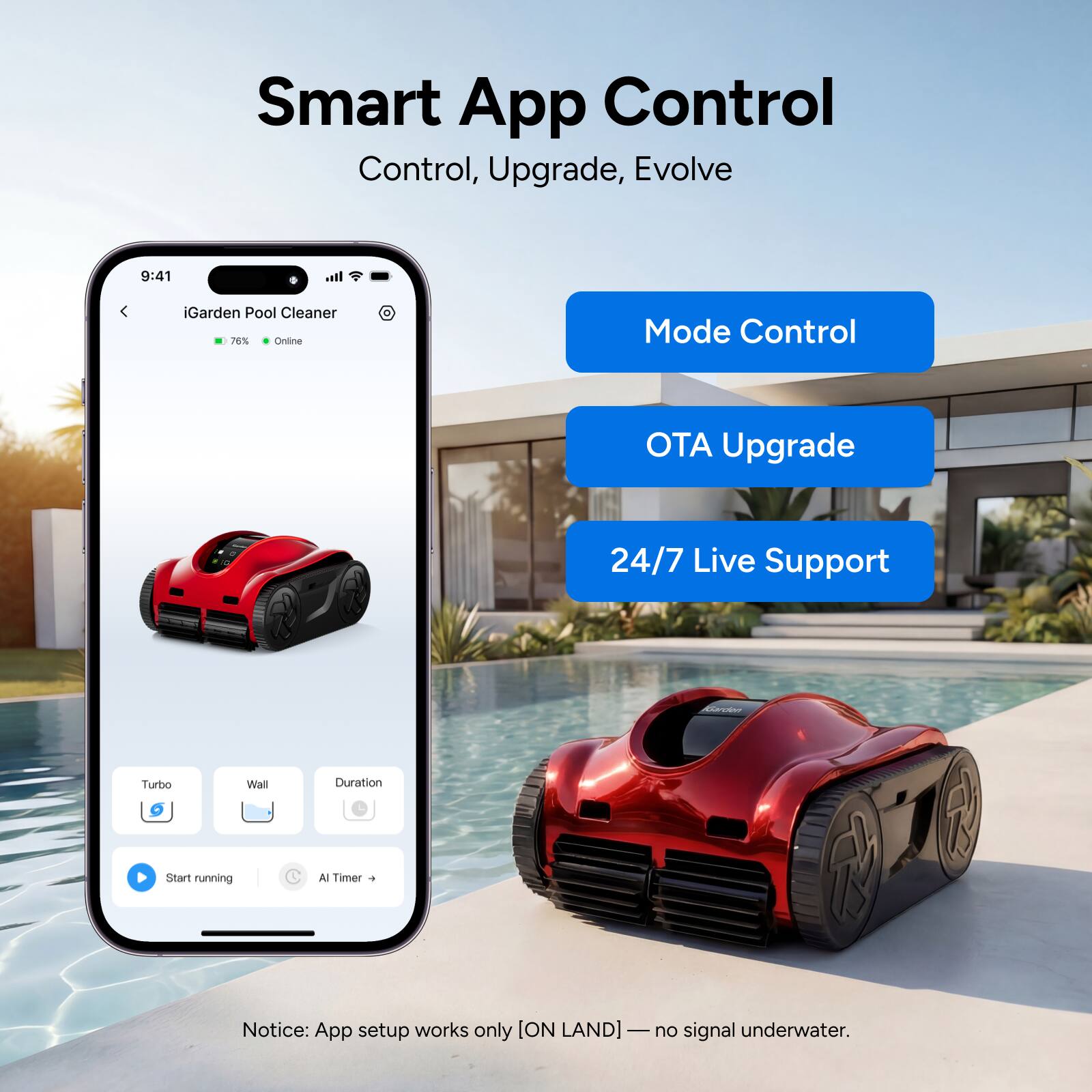 Smart App Control  
Control, Upgrade, Evolve  

iGarden Pool Cleaner  
76% Online  

Mode Control  
OTA Upgrade  
24/7 Live Support  

Turbo  
Wall  
Duration  
Start running  
AI Timer  

Notice: App setup works only [ON LAND] — no signal underwater.