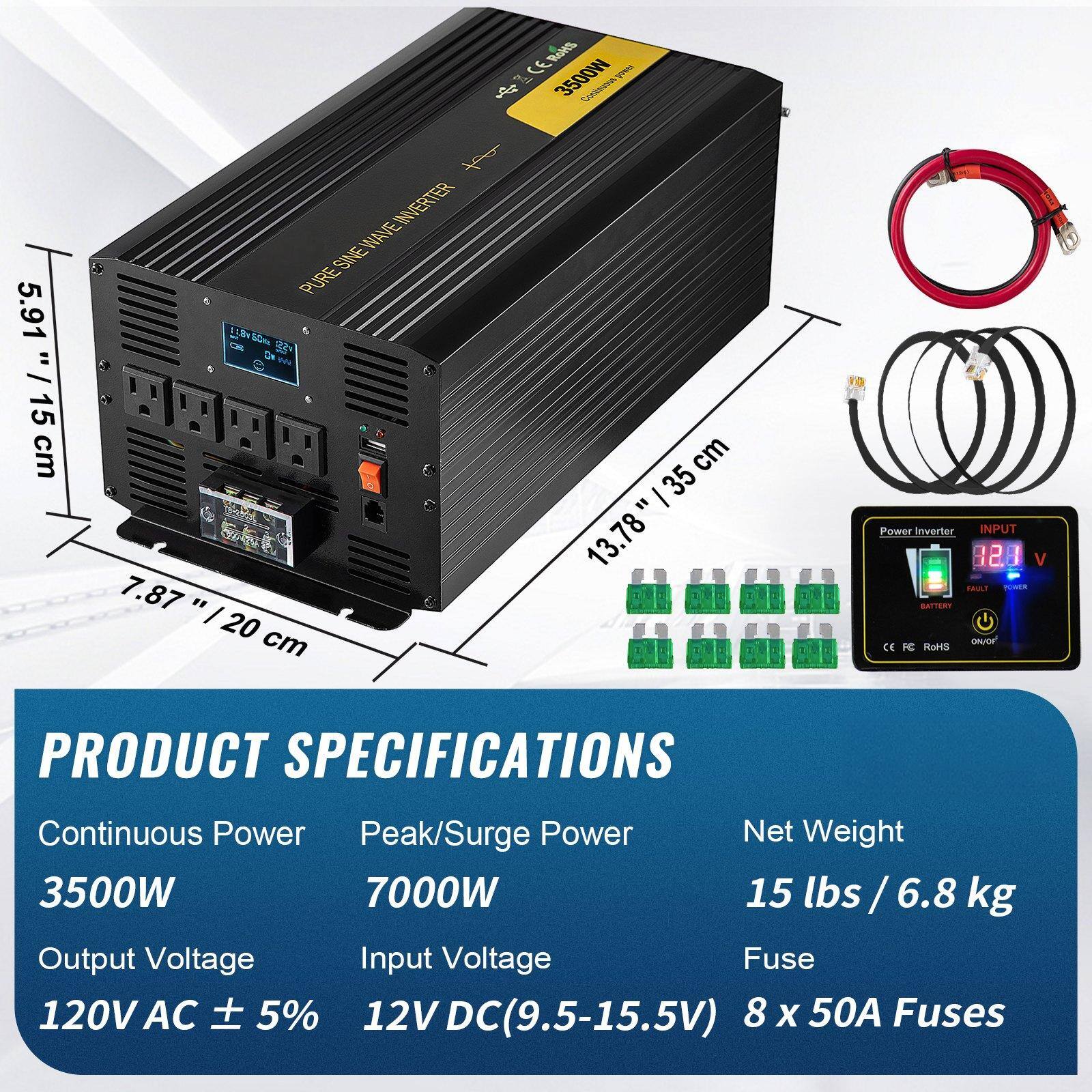 **Product Specifications**

- **Continuous Power:** 3500W
- **Peak/Surge Power:** 7000W
- **Output Voltage:** 120V AC ± 5%
- **Input Voltage:** 12V DC (9.5-15.5V)
- **Net Weight:** 15 lbs / 6.8 kg
- **Fuse:** 8 x 50A Fuses

**Dimensions:**
- Length: 13.78" / 35 cm
- Width: 7.87" / 20 cm
- Height: 5.91" / 15 cm

**Input:**
- 12V DC (9.5-15.5V)

**Output:**
- 120V AC ± 5%

**Certifications:**
- CE
- FCC
- RoHS

**Additional Features:**
- Pure Sine Wave Inverter
- LED Display for Battery, Fault, Power, and On/Off indicators