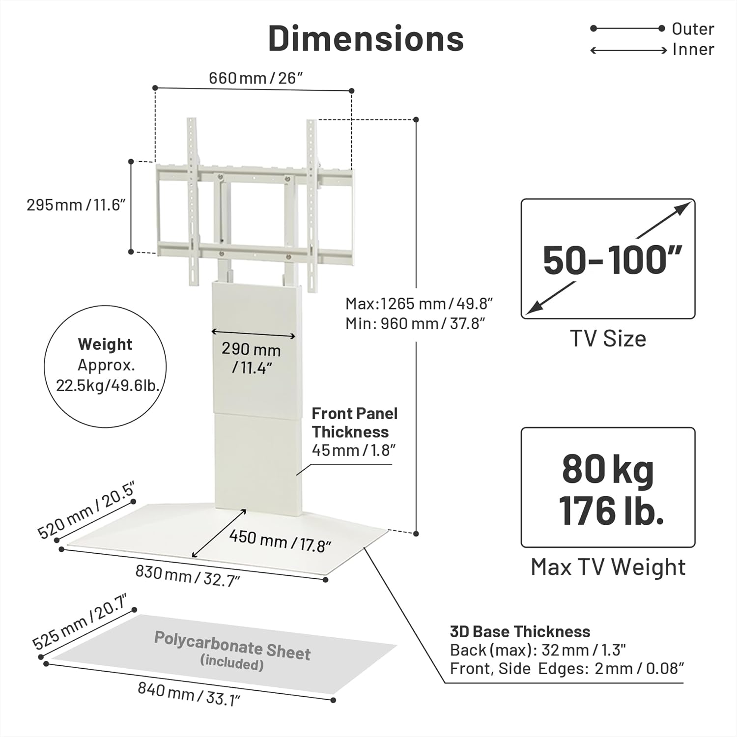 Dimensions  
Outer: 660 mm / 26"  
Inner: 295 mm / 11.6"  

TV Size: 50-100"  
Max: 1265 mm / 49.8"  
Min: 960 mm / 37.8"  

Weight: Approx. 22.5 kg / 49.6 lb.  

Front Panel Thickness: 45 mm / 1.8"  

Max TV Weight: 80 kg / 176 lb.  

3D Base Thickness:  
Back (max): 32 mm / 1.3"  
Front, Side Edges: 2 mm / 0.08"  

Polycarbonate Sheet (included):  
Front, Side Edges: 290 mm / 11.4"  
Back: 520 mm / 20.5"  
3D Base: 525 mm / 20.7"  
Front Panel: 450 mm / 17.8"  
Back: 830 mm / 32.7"  
Overall: 84