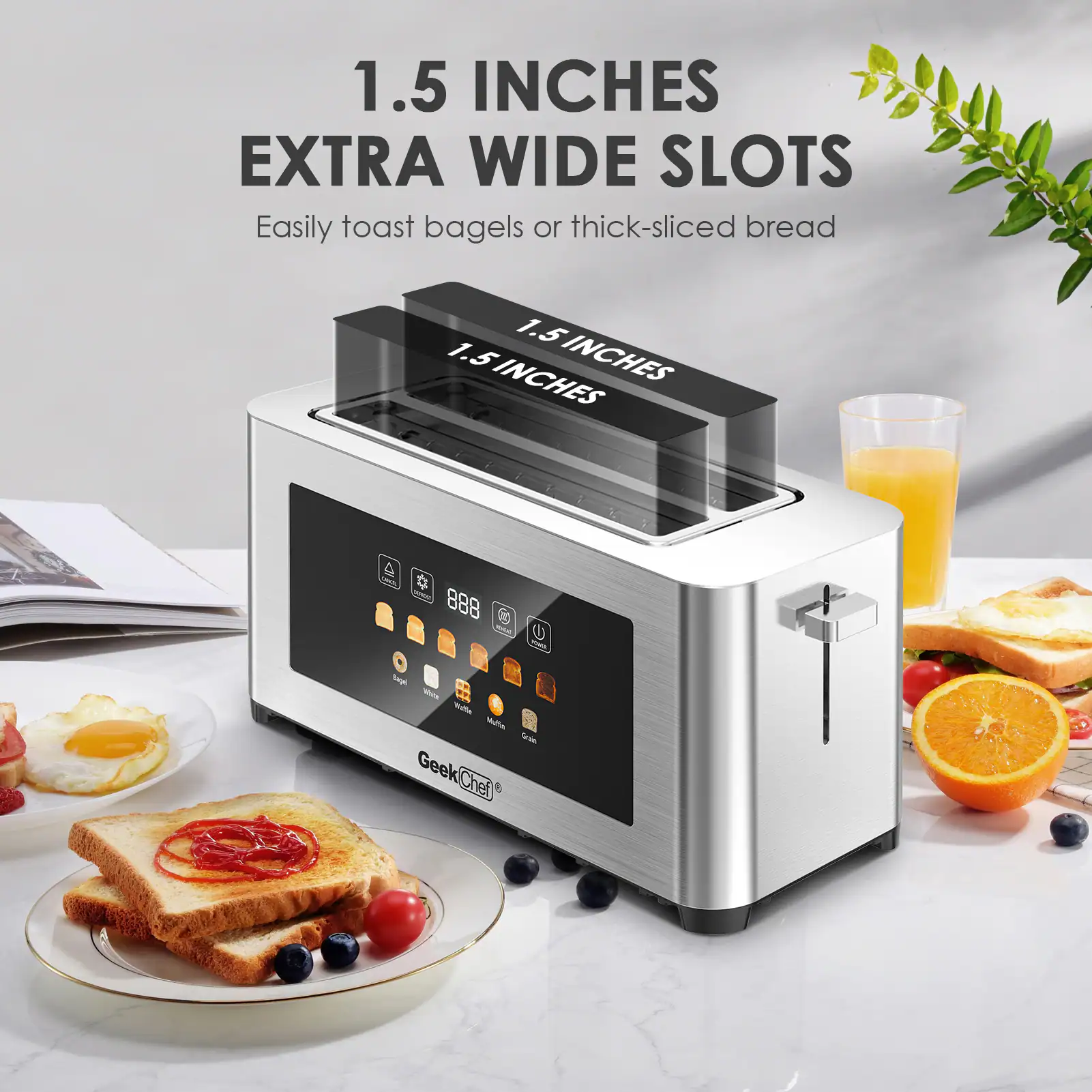 1.5 INCHES EXTRA WIDE SLOTS  
Easily toast bagels or thick-sliced bread  

1.5 INCHES  
1.5 INCHES  

Geek Chef