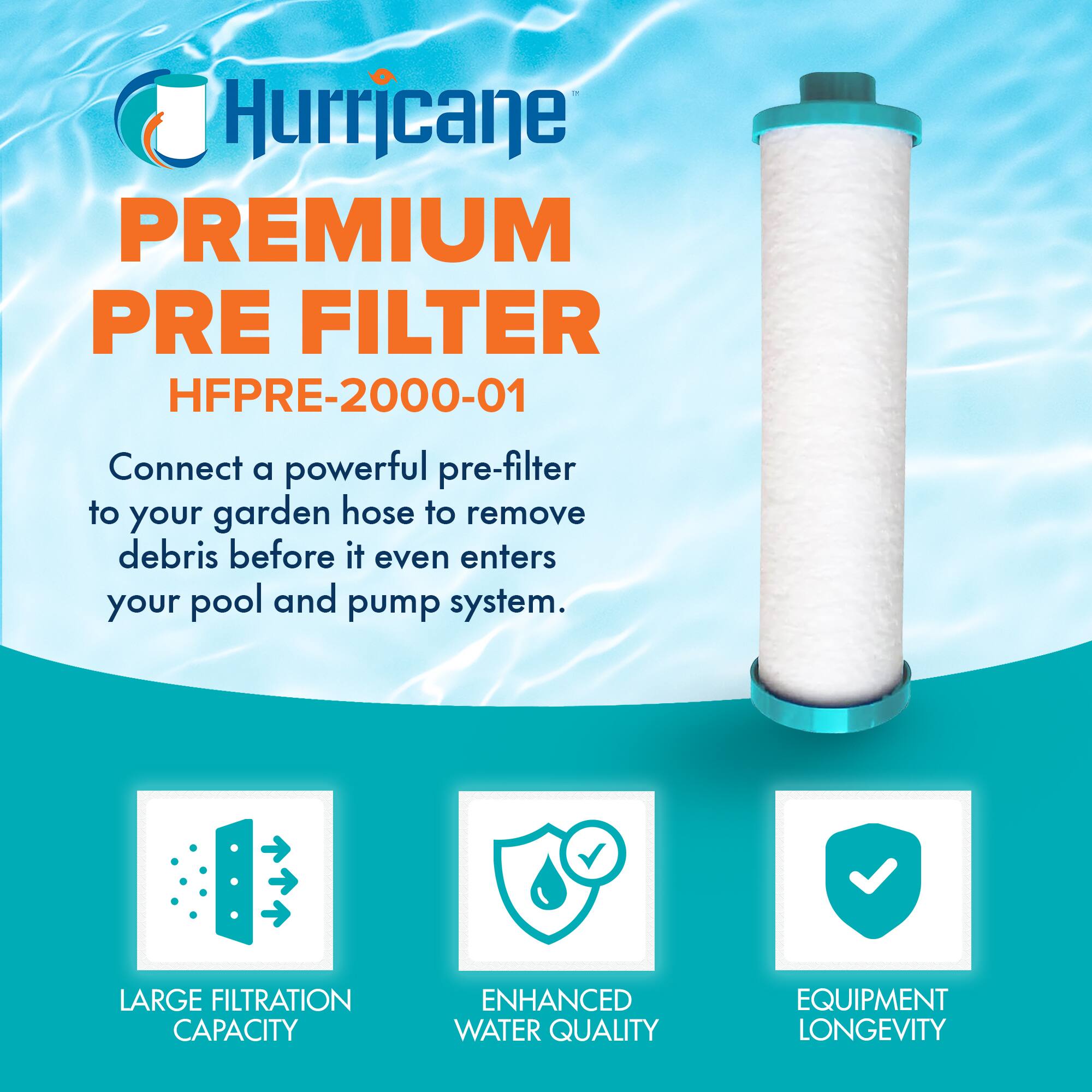 Hurricane PREMIUM PRE FILTER  
HFPRE-2000-01  

Connect a powerful pre-filter to your garden hose to remove debris before it even enters your pool and pump system.  

- LARGE FILTRATION CAPACITY  
- ENHANCED WATER QUALITY  
- EQUIPMENT LONGEVITY
