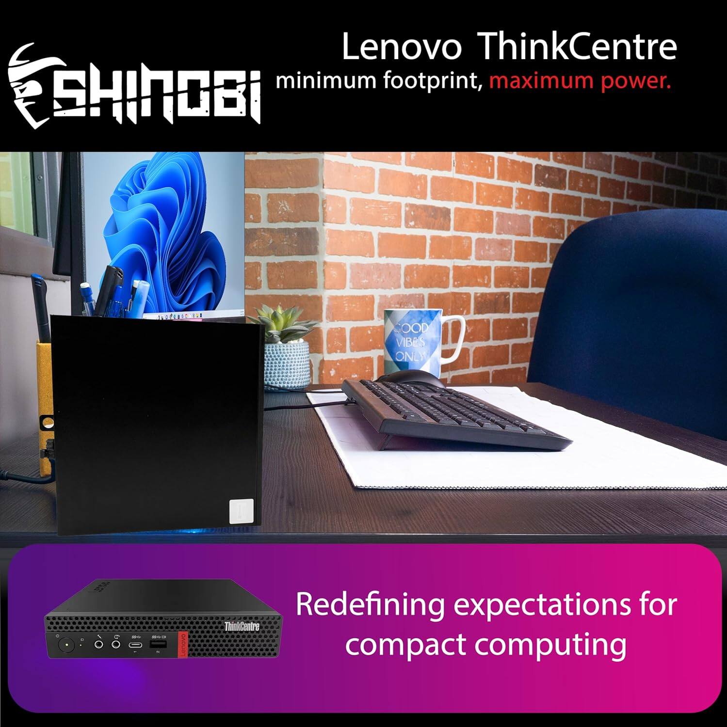 Lenovo ThinkCentre  
minimum footprint, maximum power.  

SHINOBI  
minimum footprint, maximum power.  

Redefining expectations for compact computing