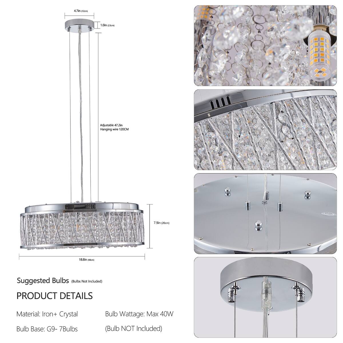4.7in (12cm)  
1.0in (25cm)  
Adjustable 47.2in Hanging wire 120CM  
7.9in (20cm)  
18.8in (43cm)  

Suggested Bulbs (Bulbs Not Included)  

PRODUCT DETAILS  
Material: Iron + Crystal  
Bulb Wattage: Max 40W  
Bulb Base: G9- 7Bulbs  
(Bulb NOT Included)