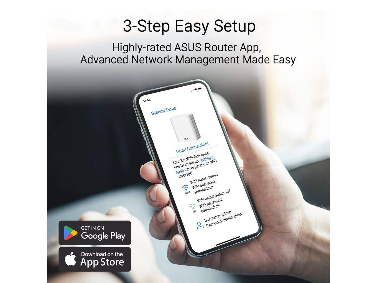 3-Step Easy Setup

Highly-rated ASUS Router App, Advanced Network Management Made Easy

System Setup

Good Connection!

Your ZenWiFi BD4 router has been set up. Adding a node can expand your WiFi coverage!

WiFi name: admin
WiFi password: adminadmin

WiFi name: admin_LOT
WiFi password: adminadmin

Username: admin
Password: adminadmin

GET IN ON Google Play

Download on the App Store
