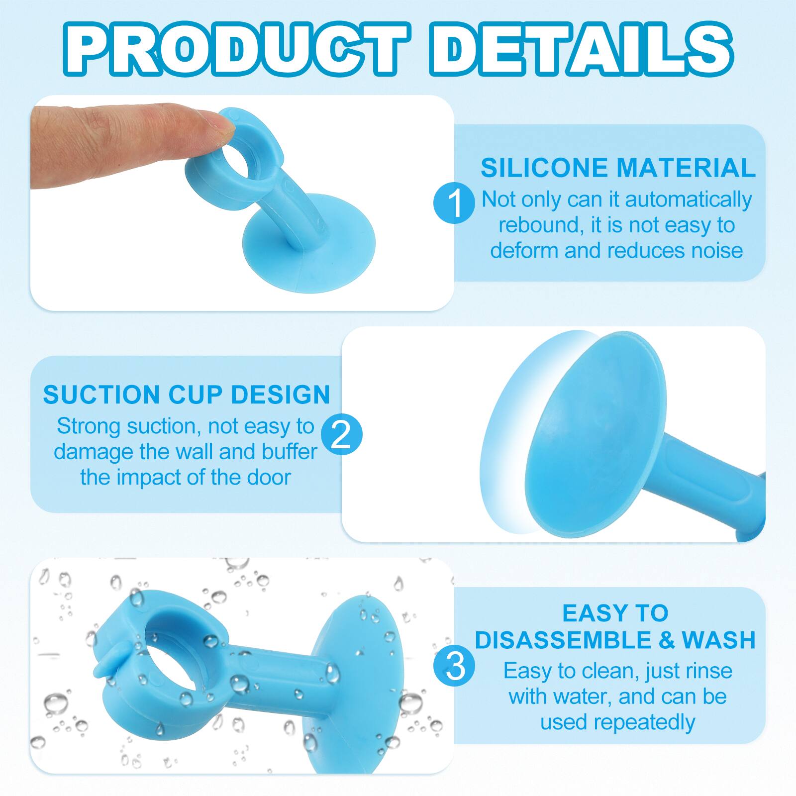 PRODUCT DETAILS

1. SILICONE MATERIAL
   - Not only can it automatically rebound, it is not easy to deform and reduces noise

2. SUCTION CUP DESIGN
   - Strong suction, not easy to damage the wall and buffer the impact of the door

3. EASY TO DISASSEMBLE & WASH
   - Easy to clean, just rinse with water, and can be used repeatedly