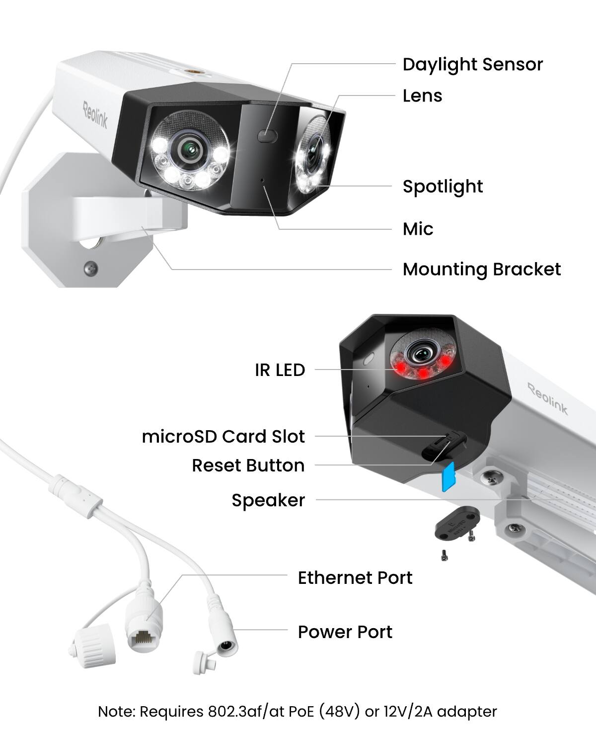 Reolink  
Daylight Sensor  
Lens  
Spotlight  
Mic  
Mounting Bracket  
IR LED  
microSD Card Slot  
Reset Button  
Speaker  
Ethernet Port  
Power Port  

Note: Requires 802.3af/at POE (48V) or 12V/2A adapter