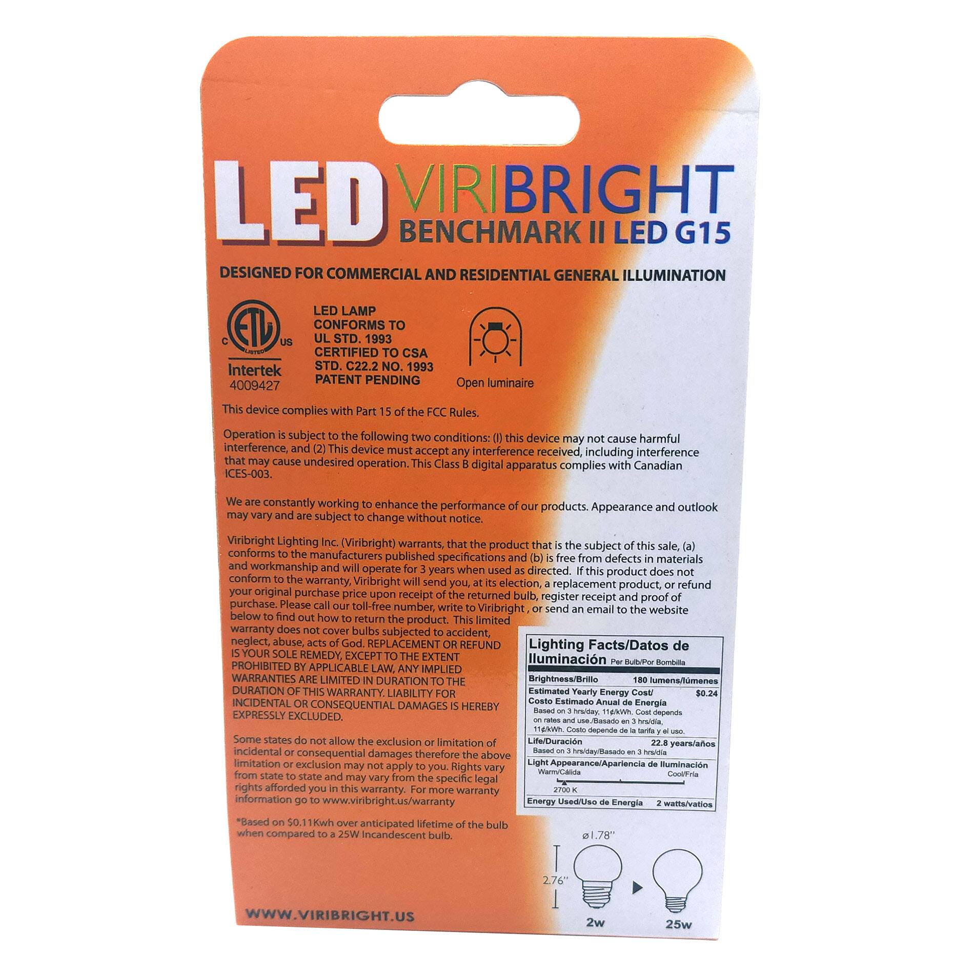 **LED VIRIBRIGHT BENCHMARK II LED G15**

**DESIGNED FOR COMMERCIAL AND RESIDENTIAL GENERAL ILLUMINATION**

- **LED LAMP CONFORMS TO UL STD. 1993**
- **CERTIFIED TO CSA STD. C22.2 NO. 1993**
- **PATENT PENDING 4009427**

**Open luminaire device complies with Rules.**

**Operation subject to the following conditions:**
1. This device may not cause harmful interference.
2. This device must accept any interference received, including interference that may cause undesired operation.

**Class B digital apparatus complies with Canadian ICES-003.**

**We are constantly working to enhance the performance of our products. Appearance and outlook may vary and are subject to change without notice.**

**Viribright Lighting (Viribright) warrants that the product that is the subject of this sale (a) conforms to the manufacturers published specifications and (b) is free from defects in materials and workmanship and will operate for 3 years when used as directed. If this product does not conform to the warranty, Viribright will send you, at our cost, a replacement product