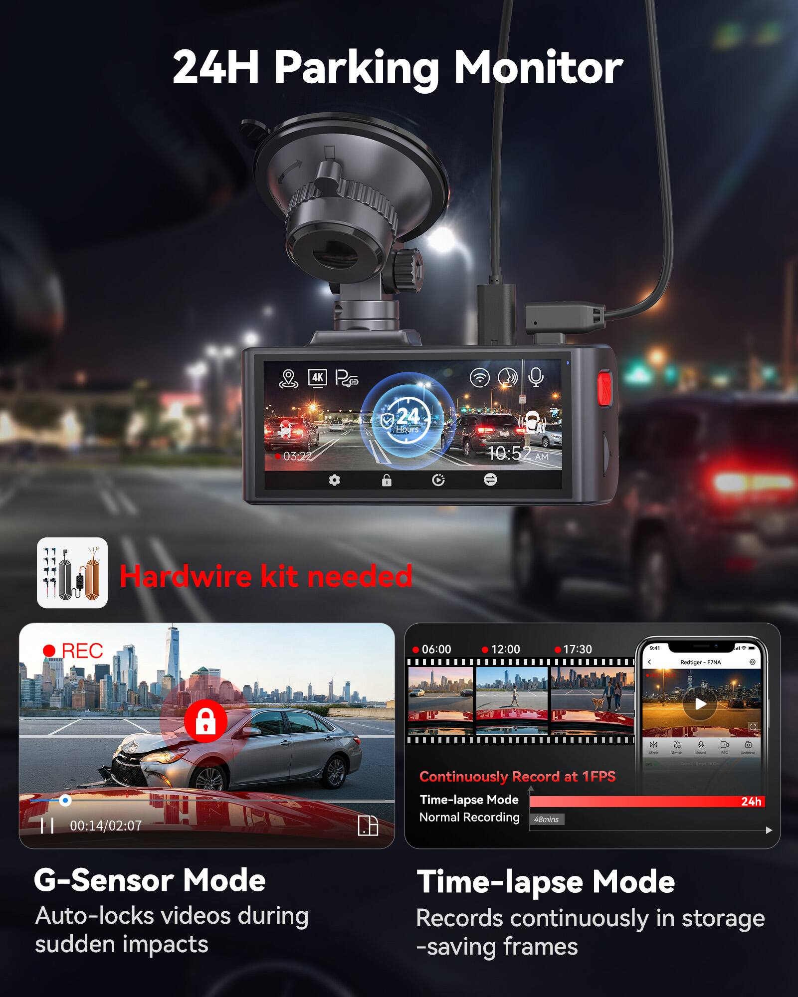 24H Parking Monitor

Hardwire kit needed

REC

06:00 12:00 17:30

G-Sensor Mode
Auto-locks videos during sudden impacts

Time-lapse Mode
Records continuously in storage -saving frames

Continuously Record at 1FPS
Time-lapse Mode
Normal Recording
48mins
24h