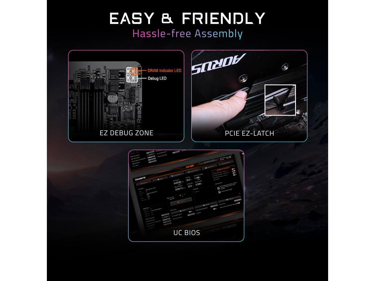 EASY & FRIENDLY  
Hassle-free Assembly  
DRAM Indicator LED  
Debug LED  
DDR4 Ready  
EZ DEBUG ZONE  
PCIe EZ-LATCH  
GIGABYTE  
UC BIOS