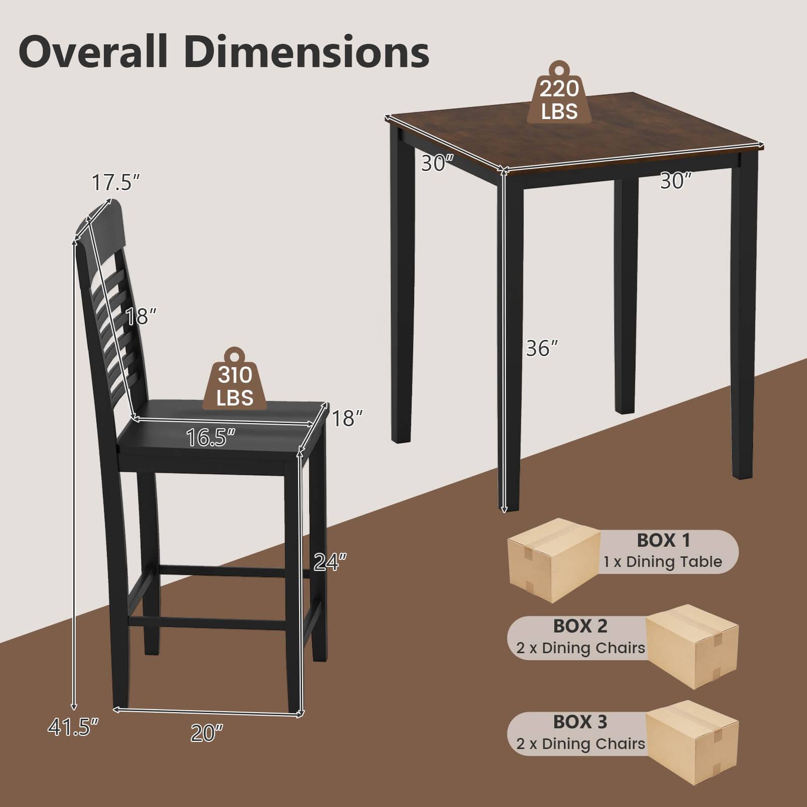 Overall Dimensions  
220 LBS  
17.5" x 30" x 30" x 18"  
310 LBS  
16.5" x 18" x 36" x 24"  

BOX 1  
1 x Dining Table  

BOX 2  
2 x Dining Chairs  

BOX 3  
2 x Dining Chairs