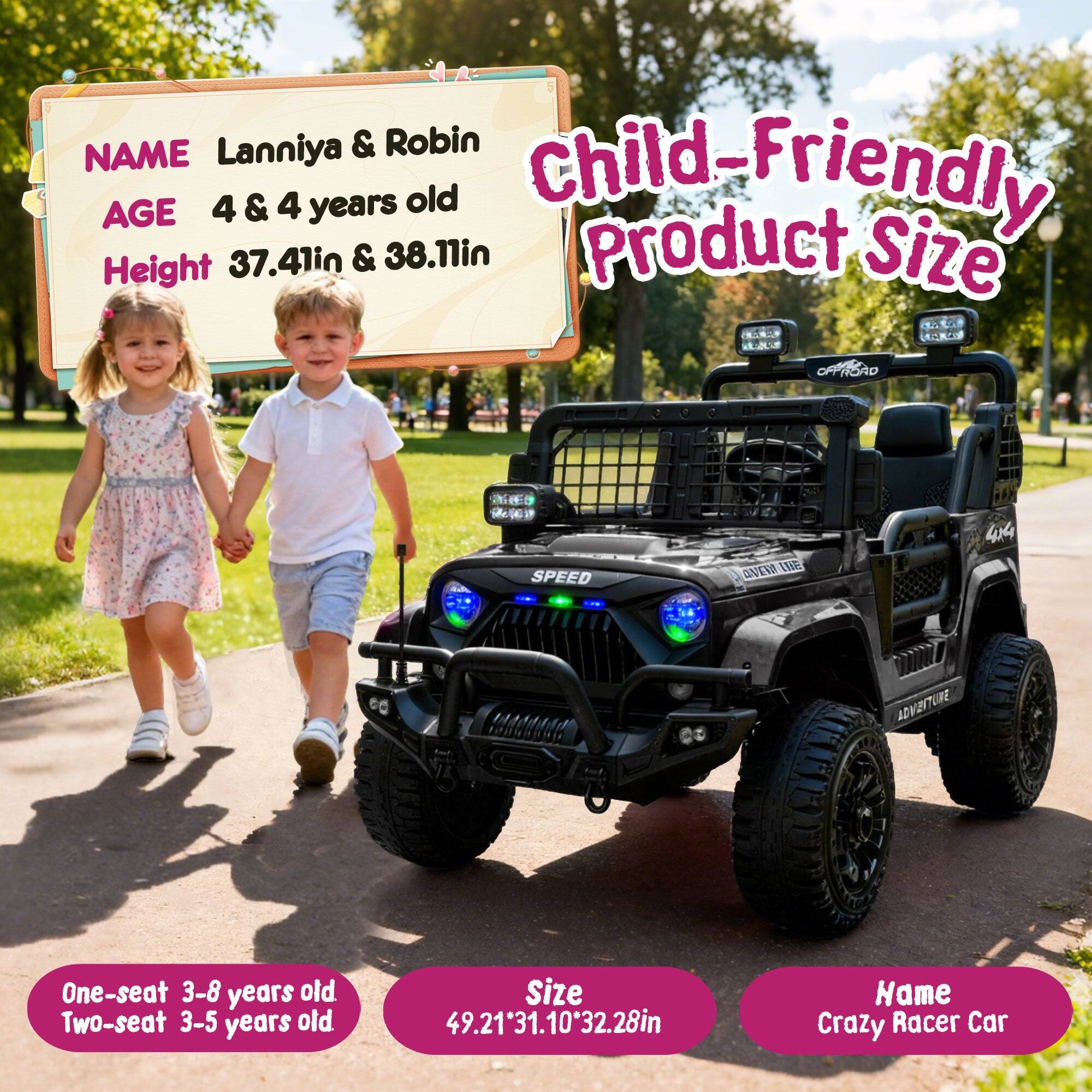 NAME: Lanniya & Robin  
AGE: 4 & 4 years old  
HEIGHT: 37.41in & 38.11in  

Child-Friendly Product Size  

One-seat: 3-8 years old  
Two-seat: 3-5 years old  

Size: 49.21" x 31.10" x 32.28"  

Name: Crazy Racer Car