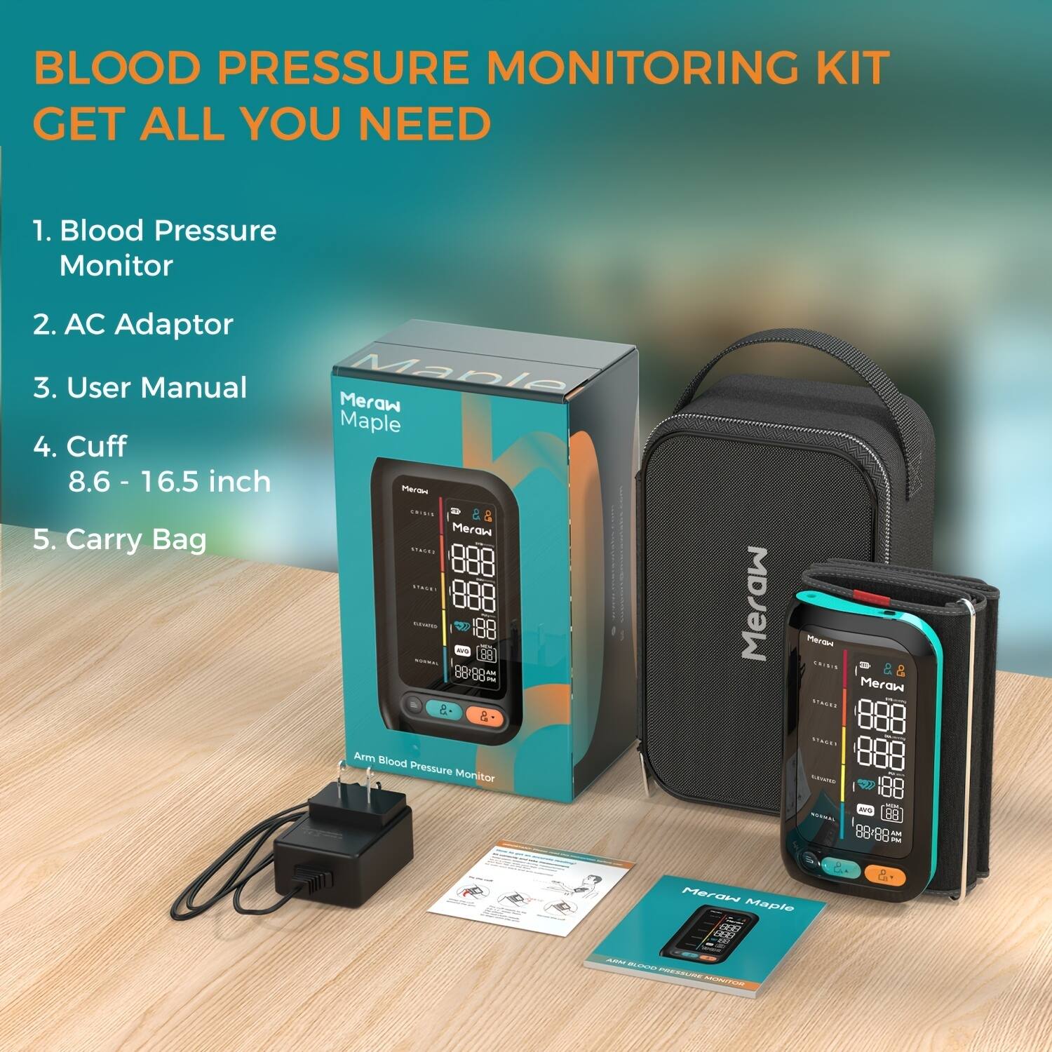 BLOOD PRESSURE MONITORING KIT  
GET ALL YOU NEED  

1. Blood Pressure Monitor  
2. AC Adaptor  
3. User Manual  
4. Cuff 8.6 - 16.5 inch  
5. Carry Bag  

Meraw Maple  
Arm Blood Pressure Monitor