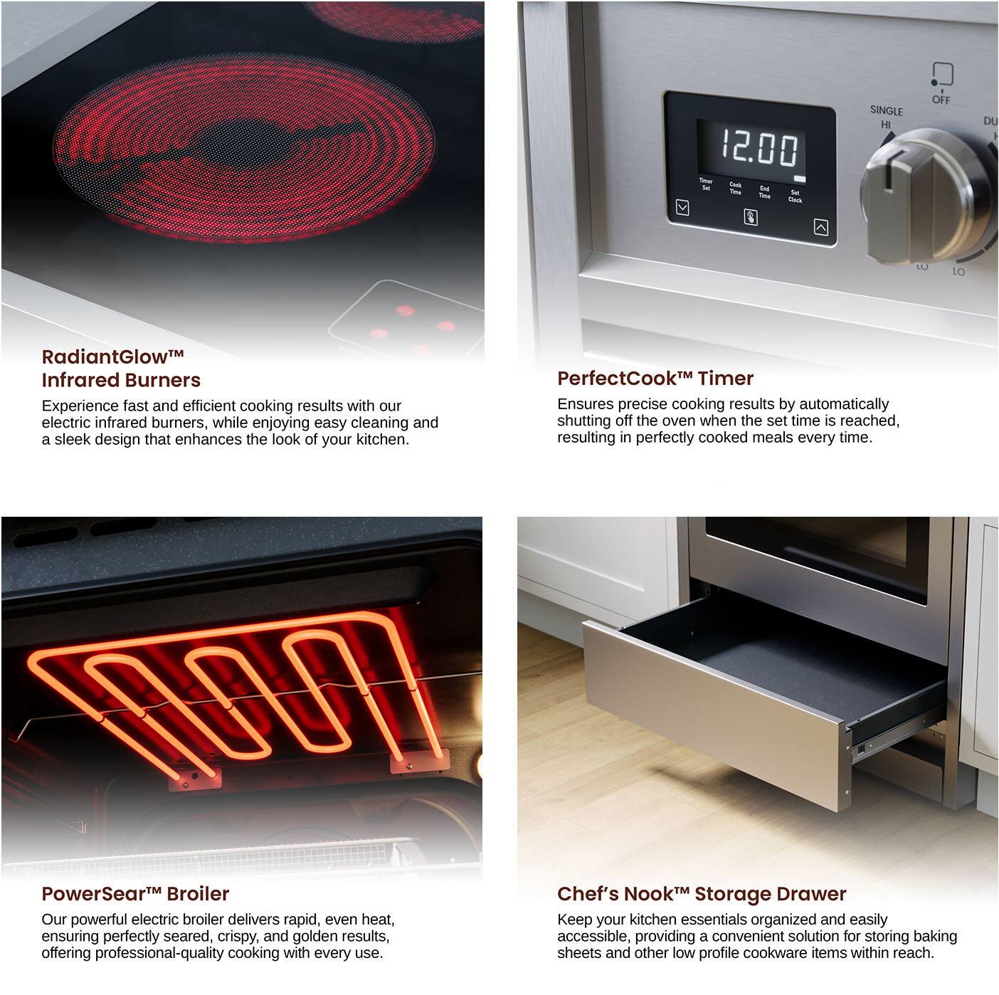 1. **RadiantGlow™ Infrared Burners**  
   Experience fast and efficient cooking results with our electric infrared burners, while enjoying easy cleaning and a sleek design that enhances the look of your kitchen.

2. **PerfectCook™ Timer**  
   Ensures precise cooking results by automatically shutting off the oven when the set time is reached, resulting in perfectly cooked meals every time.

3. **PowerSear™ Broiler**  
   Our powerful electric broiler delivers rapid, even heat, ensuring perfectly seared, crispy, and golden results, offering professional-quality cooking with every use.

4. **Chef's Nook™ Storage Drawer**  
   Keep your kitchen essentials organized and easily accessible, providing a convenient solution for storing baking sheets and other low profile cookware items within reach.