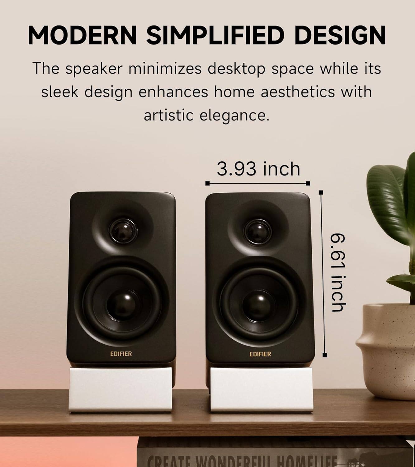 MODERN SIMPLIFIED DESIGN  
The speaker minimizes desktop space while its sleek design enhances home aesthetics with artistic elegance.  

3.93 inch  
6.61 inch  

EDIFIER  
EDIFIER  

CREATE WONDERFUL HOMELIFE