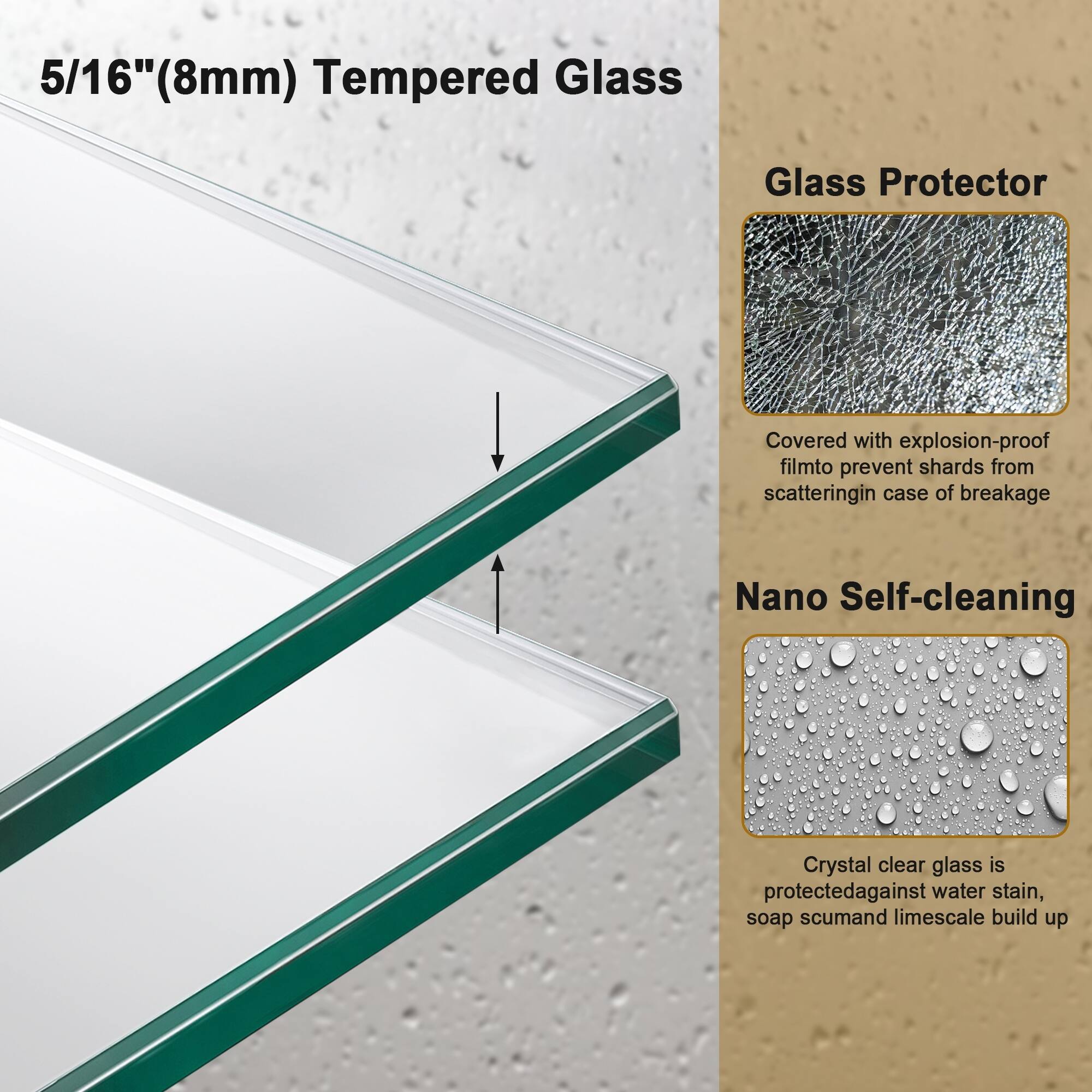 5/16" (8mm) Tempered Glass

Glass Protector
Covered with explosion-proof film to prevent shards from scattering in case of breakage

Nano Self-cleaning
Crystal clear glass is protected against water stain, soap scum, and limescale build up